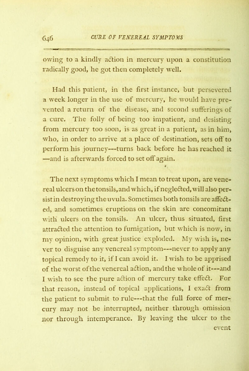 owing to a kindly adtion in mercury upon a constitution radically good, he got then completely well. Had this patient, in the first instance, but persevered a week longer in the use of mercury, he would have pre- vented a return of the disease, and second sufferings of a cure. The folly of being too impatient, and desisting from mercury too soon, is as great in a patient, as in him, who, in order to arrive at a place of destination, sets off to perform his journey—turns back before he has reached it —and is afterwards forced to set off again. The next symptoms which I mean to treat upon, are vene- real ulcers on the tonsils, and which, if negledted, will also per- sist in destroying the uvula. Sometimes both tonsils are affedt- ed, and sometimes eruptions on the skin are concomitant with ulcers on the tonsils. An ulcer, thus situated, first attracted the attention to fumigation, but which is now, in my opinion, with great justice exploded. My wish is, ne- ver to disguise any venereal symptom—never to apply any topical remedy to it, if I can avoid it. I wish to be apprised of the worst of the venereal adlion, and the whole of it—and I wish to see the pure adlion of mercury take effedt. For that reason, instead of topical applications, I exadt from the patient to submit to rule—that the full force of mer- cury may not be interrupted, neither through omission nor through intemperance. By leaving the ulcer to the event
