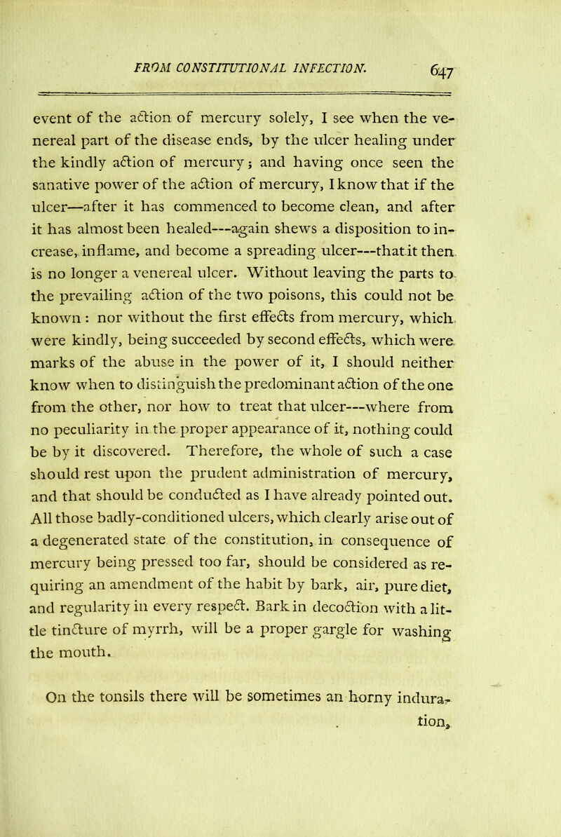 event of the action of mercury solely, I see when the ve- nereal part of the disease ends, by the ulcer healing under the kindly a<5tion of mercury; and having once seen the sanative power of the action of mercury, I know that if the ulcer—after it has commenced to become clean, and after it has almost been healed—again shews a disposition to in^ crease, inflame, and become a spreading ulcer—that.it then, is no longer a venereal ulcer. Without leaving the parts to- the prevailing action of the two poisons, this could not be known : nor without the first effects from mercury, which were kindly, being succeeded by second effects, which were, marks of the abuse in the power of it, I should neither know when to distinguish the predominant a£tion of the one from the other, nor how to treat that ulcer—where from no peculiarity in the proper appearance of it, nothing could be by it discovered. Therefore, the whole of such a case should rest upon the prudent administration of mercury, and that should be conducted as I have already pointed out. All those badly-conditioned ulcers, which clearly arise out of a degenerated state of the constitution, in consequence of mercury being pressed too far, should be considered as re- quiring an amendment of the habit by bark, air, pure diet, and regularity in every respe£t. Bark in deco&i'on with a lit- tle tin&ure of myrrh, will be a proper gargle for washing the mouth. On the tonsils there will be sometimes an horny indura^ lion.