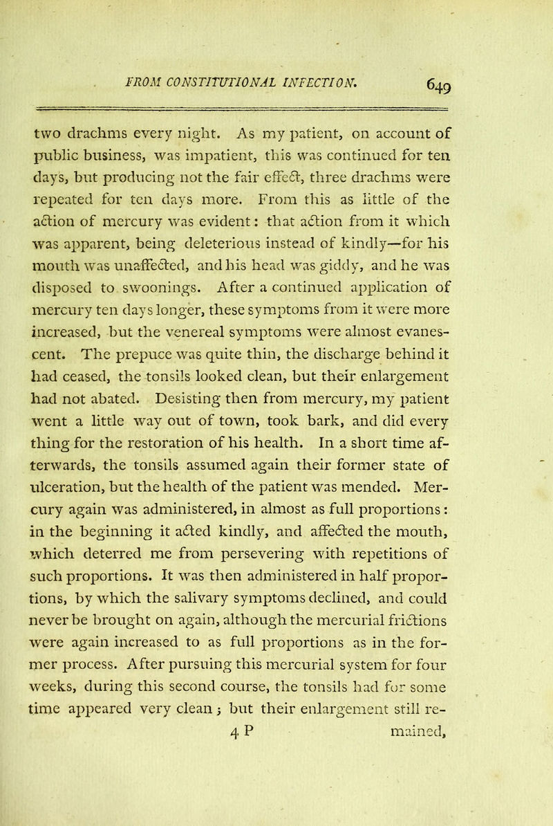 two drachms every night. As my patient, on account of public business, was impatient, this was continued for ten days, but producing not the fair effect, three drachms were repeated for ten days more. From this as little of the action of mercury was evident: that adtion from it which was apparent, being deleterious instead of kindly—for his mouth was unaffected, and his head was giddy, and he was disposed to swoonings. After a continued application of mercury ten days longer, these symptoms from it were more increased, but the venereal symptoms wTere almost evanes- cent. The prepuce was quite thin, the discharge behind it had ceased, the tonsils looked clean, but their enlargement had not abated. Desisting then from mercury, my patient went a little way out of town, took bark, and did every thing for the restoration of his health. In a short time af- terwards, the tonsils assumed again their former state of ulceration, but the health of the patient was mended. Mer- cury again was administered, in almost as full proportions: in the beginning it adted kindly, and affedted the mouth, tvhich deterred me from persevering with repetitions of such proportions. It wras then administered in half propor- tions, by which the salivary symptoms declined, and could never be brought on again, although the mercurial fridtions were again increased to as full proportions as in the for- mer process. After pursuing this mercurial system for four weeks, during this second course, the tonsils had for some time appeared very clean 3 but their enlargement still re- 4 P mained.