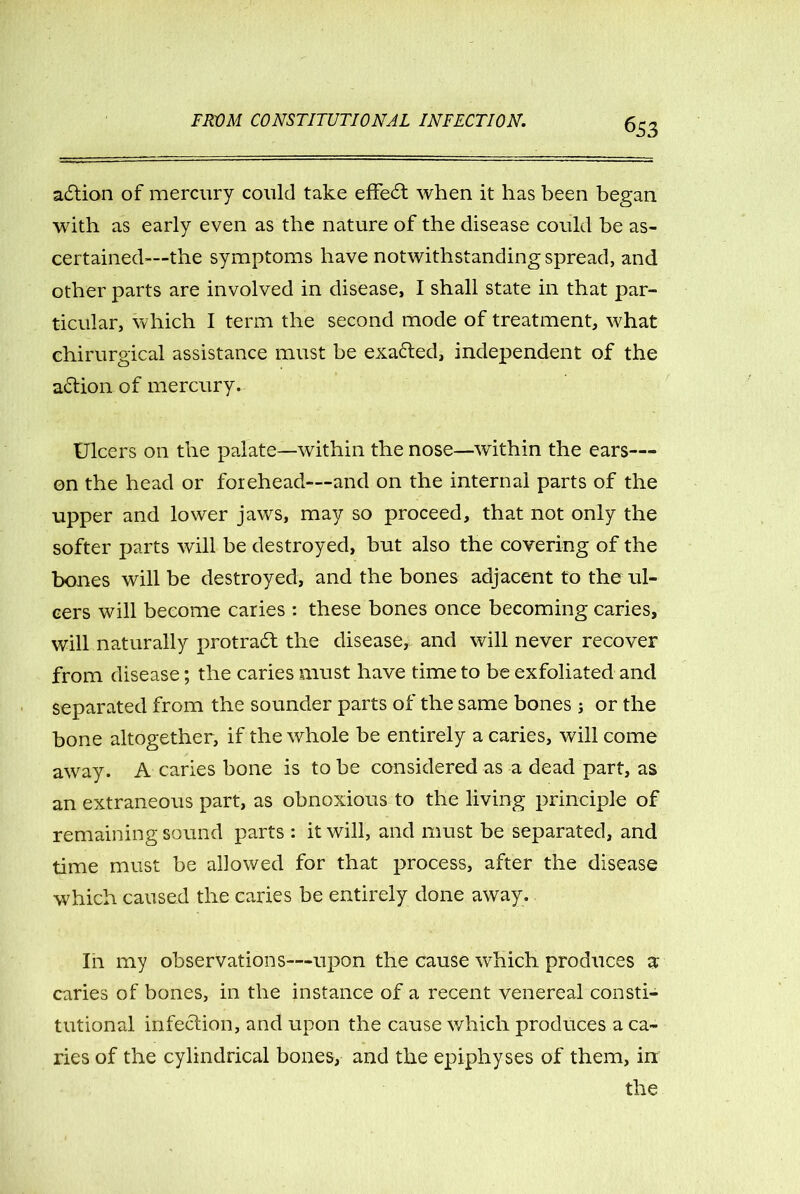 action of mercury could take effe£t when it has been began with as early even as the nature of the disease could be as- certained—the symptoms have notwithstanding spread, and other parts are involved in disease, I shall state in that par- ticular, which I term the second mode of treatment, what chirurgical assistance must be exacted, independent of the action of mercury. Ulcers on the palate—within the nose—within the ears— on the head or forehead—and on the internal parts of the upper and lower jaws, may so proceed, that not only the softer parts will be destroyed, but also the covering of the bones will be destroyed, and the bones adjacent to the ul- cers will become caries : these bones once becoming caries, will naturally protract the disease, and will never recover from disease; the caries must have time to be exfoliated and separated from the sounder parts of the same bones j or the bone altogether, if the whole be entirely a caries, will come away. A caries bone is to be considered as a dead part, as an extraneous part, as obnoxious to the living principle of remaining sound parts : it will, and must be separated, and time must be allowed for that process, after the disease which caused the caries be entirely done away. In my observations—upon the cause which produces a caries of bones, in the instance of a recent venereal consti- tutional infection, and upon the cause which produces a ca- ries of the cylindrical bones, and the epiphyses of them, in the