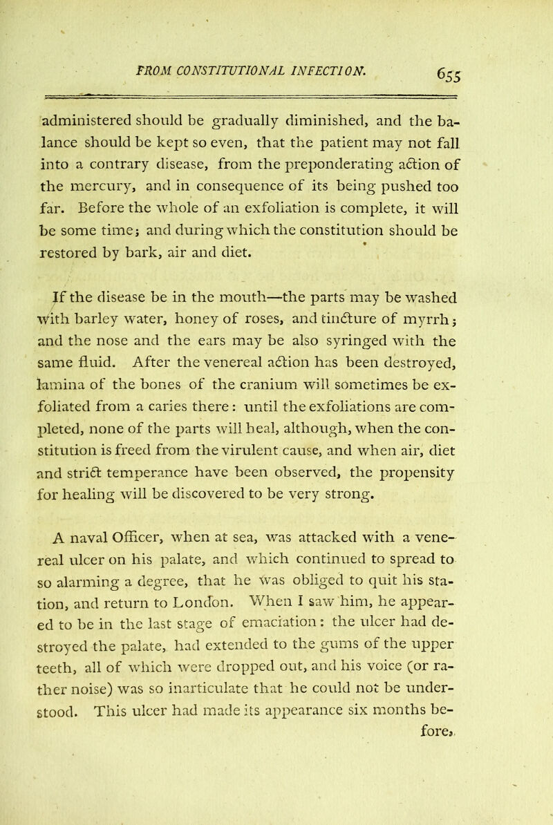 administered should be gradually diminished, and the ba- lance should be kept so even, that the patient may not fall into a contrary disease, from the preponderating a&ion of the mercury, and in consequence of its being pushed too far. Before the whole of an exfoliation is complete, it will be some timej and during which the constitution should be restored by bark, air and diet. the disease be in the mouth—the parts may be washed With barley w'ater, honey of roses, and tindture of myrrh; and the nose and the ears may be also syringed with the same fluid. After the venereal adtion has been destroyed, lamina of the bones of the cranium will sometimes be ex- foliated from a caries there: until the exfoliations are com- pleted, none of the parts will heal, although, when the con- stitution is freed from the virulent cause, and when air, diet and stridl temperance have been observed, the propensity for healing will be discovered to be very strong. A naval Officer, when at sea, was attacked with a vene- real ulcer on his palate, and which continued to spread to so alarming a degree, that he Was obliged to quit his sta- tion, and return to London. When I saw him, he appear- ed to be in the last stage of emaciation: the ulcer had de- stroyed the palate, had extended to the gums of the upper teeth, all of which were dropped out, and his voice (or ra- ther noise) was so inarticulate that he could not be under- stood. This ulcer had made its appearance six months be- fore*