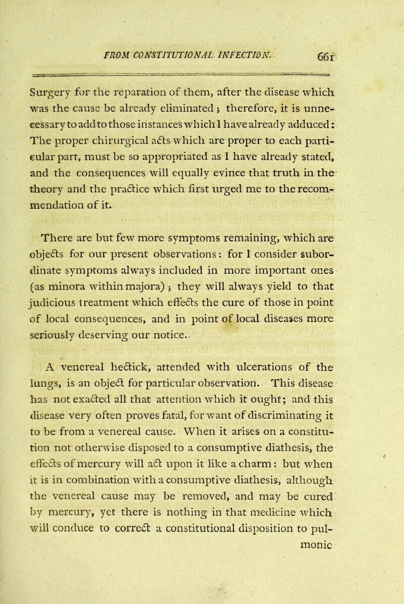 Surgery for the reparation of them, after the disease which was the cause be already eliminated ; therefore, it is unne- cessary to add to those instances which 1 have already adduced: The proper chirurgical a£ts which are proper to each parti- cular part, must be so appropriated as I have already stated, and the consequences will equally evince that truth in the theory and the practice which first urged me to the recom- mendation of it. There are but few more symptoms remaining, which are objects for our present observations : for I consider subor- dinate symptoms always included in more important ones (as minora within majora) } they will always yield to that judicious treatment which effects the cure of those in point of local consequences, and in point of local diseases more seriously deserving our notice.- A venereal he£lick, attended with ulcerations of the lungs, is an obje£t for particular observation. This disease has not exacted all that attention which it ought; and this disease very often proves fatal, for want of discriminating it to be from a venereal cause. When it arises on a constitu- tion not otherwise disposed to a consumptive diathesis, the effe£ts of mercury will a£t upon it like a charm: but when it is in combination with a consumptive diathesis, although the venereal cause may be removed, and may be cured by mercury, yet there is nothing in that medicine which will conduce to correct a constitutional disposition to pul- monic