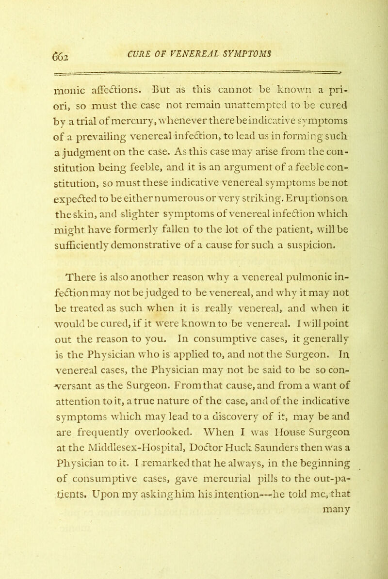 66i monic affections. But as this cannot be known a pri- ori, so must the case not remain unattempted to he cured by a trial of mercury, whenever there be indicative symptoms of a prevailing venereal infedtion, to lead us in forming such a judgment on the case. As this case may arise from the con- stitution being feeble, and it is an argument of a feeble con- stitution, so must these indicative venereal symptoms be not expedted to be either numerous or very striking. Eruptions on the skin, and slighter symptoms of venereal infedtion which might have formerly fallen to the lot of the patient, will be sufficiently demonstrative of a cause for such a suspicion. There is also another reason why a venereal pulmonic in- fection may not be judged to be venereal, and why it may not be treated as such when it is really venereal, and when it would be cured, if it were known to be venereal. I will point out the reason to you. In consumptive cases, it generally is the Physician who is applied to, and not the Surgeon. In venereal cases, the Physician may not be said to be so con- -versant as the Surgeon. From that cause, and from a want of attention to it, a true nature of the case, and of the indicative symptoms which may lead to a discovery of it, may be and are frequently overlooked. When I was House Surgeon at the Middlesex-Hospital, Dodtor Huck Saunders then was a Physician to it. I remarked that he always, in the beginning of consumptive cases, gave mercurial pills to the out-pa- tients. Upon my asking him his intention—he told me, that many