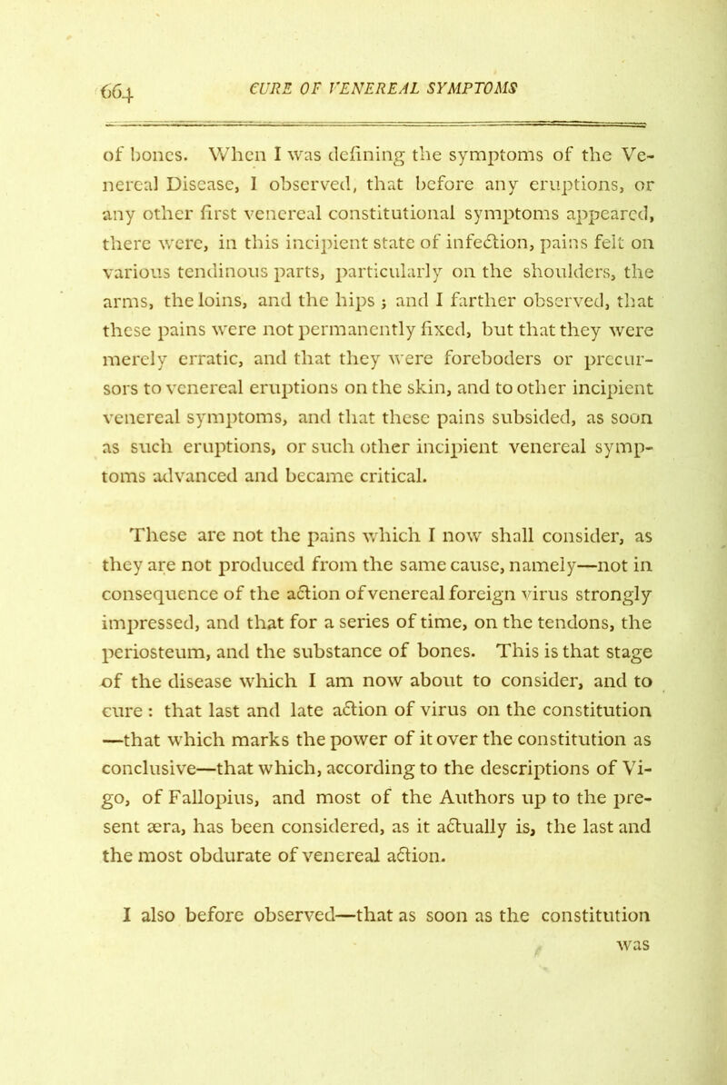 of bones. When I was defining the symptoms of the Ve- nereal Disease, I observed, that before any eruptions, or any other first venereal constitutional symptoms appeared, there were, in this incipient state of infection, pains felt on various tendinous parts, particularly on the shoulders, the arms, the loins, and the hips j and I farther observed, that these pains w'ere not permanently fixed, but that they were merely erratic, and that they were foreboders or precur- sors to venereal eruptions on the skin, and to other incipient venereal symptoms, and that these pains subsided, as soon as such eruptions, or such other incipient venereal symp- toms advanced and became critical. These are not the pains which I now shall consider, as they are not produced from the same cause, namely—not in consequence of the aclion of venereal foreign virus strongly impressed, and that for a series of time, on the tendons, the periosteum, and the substance of bones. This is that stage of the disease which I am now about to consider, and to cure : that last and late a&ion of virus on the constitution —that which marks the power of it over the constitution as conclusive—that which, according to the descriptions of Vi- go, of Fallopius, and most of the Authors up to the pre- sent sera, has been considered, as it a&ually is, the last and the most obdurate of venereal a&ion. I also before observed—that as soon as the constitution was