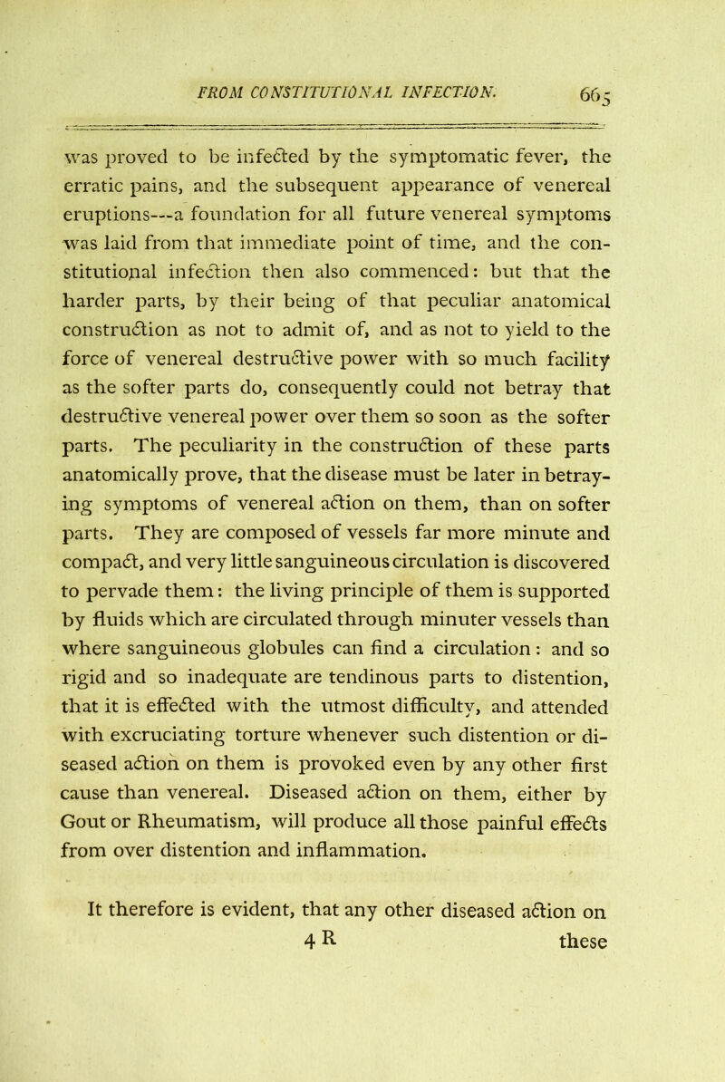was proved to be infected by the symptomatic fever, the erratic pains, and the subsequent appearance of venereal eruptions—-a foundation for all future venereal symptoms was laid from that immediate point of time, and the con- stitutional infection then also commenced: but that the harder parts, by their being of that peculiar anatomical construction as not to admit of, and as not to yield to the force of venereal destructive power with so much facility as the softer parts do, consequently could not betray that destructive venereal power over them so soon as the softer parts. The peculiarity in the construction of these parts anatomically prove, that the disease must be later in betray- ing symptoms of venereal aCtion on them, than on softer parts. They are composed of vessels far more minute and compaCt, and very little sanguineous circulation is discovered to pervade them: the living principle of them is supported by fluids which are circulated through minuter vessels than where sanguineous globules can And a circulation : and so rigid and so inadequate are tendinous parts to distention, that it is effected with the utmost difficulty, and attended with excruciating torture whenever such distention or di- seased aCtion on them is provoked even by any other first cause than venereal. Diseased aCtion on them, either by Gout or Rheumatism, will produce all those painful effects from over distention and inflammation. It therefore is evident, that any other diseased aCtion on 4 R these