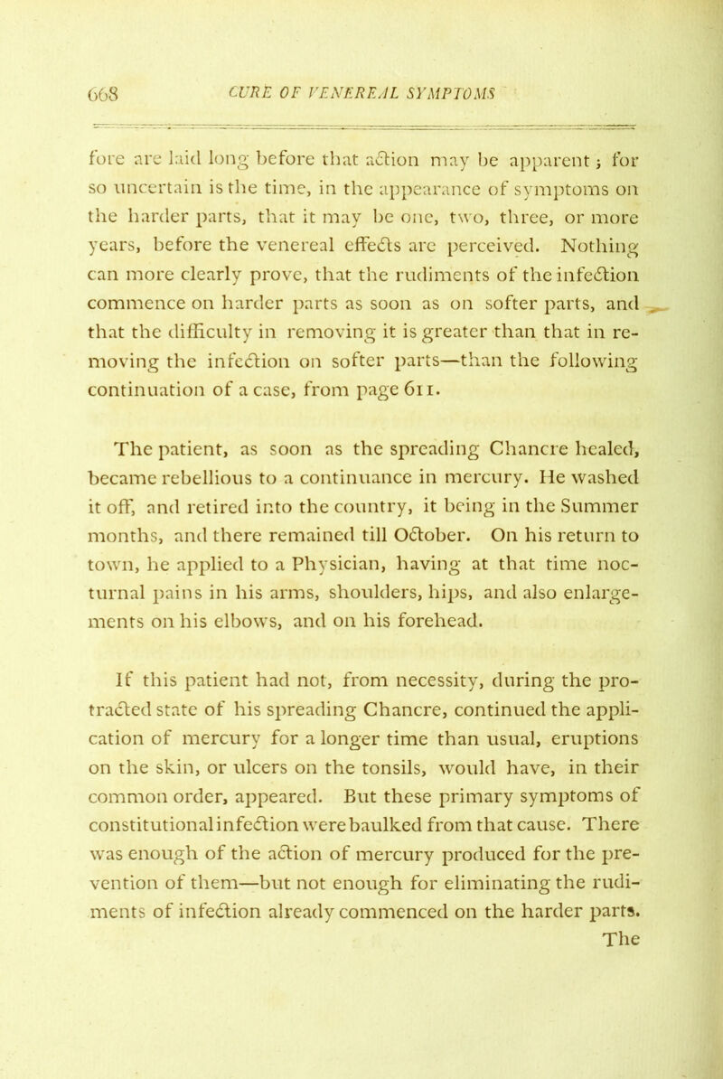 fore are laid long before that action may be apparent; for so uncertain is the time, in the appearance of symptoms on the harder parts, that it may be one, two, three, or more years, before the venereal effects are perceived. Nothing can more clearly prove, that the rudiments of the infeition commence on harder parts as soon as on softer parts, and that the difficulty in removing it is greater than that in re- moving the infection on softer parts—than the following continuation of a case, from page 611. The patient, as soon as the spreading Chancre healed, became rebellious to a continuance in mercury. He washed it off, and retired into the country, it being in the Summer months, and there remained till Oilober. On his return to town, he applied to a Physician, having at that time noc- turnal pains in his arms, shoulders, hips, and also enlarge- ments on his elbows, and on his forehead. If this patient had not, from necessity, during the pro- trailed state of his spreading Chancre, continued the appli- cation of mercury for a longer time than usual, eruptions on the skin, or ulcers on the tonsils, would have, in their common order, appeared. But these primary symptoms of constitutional infection were baulked from that cause. There was enough of the action of mercury produced for the pre- vention of them—but not enough for eliminating the rudi- ments of infection already commenced on the harder parts. The