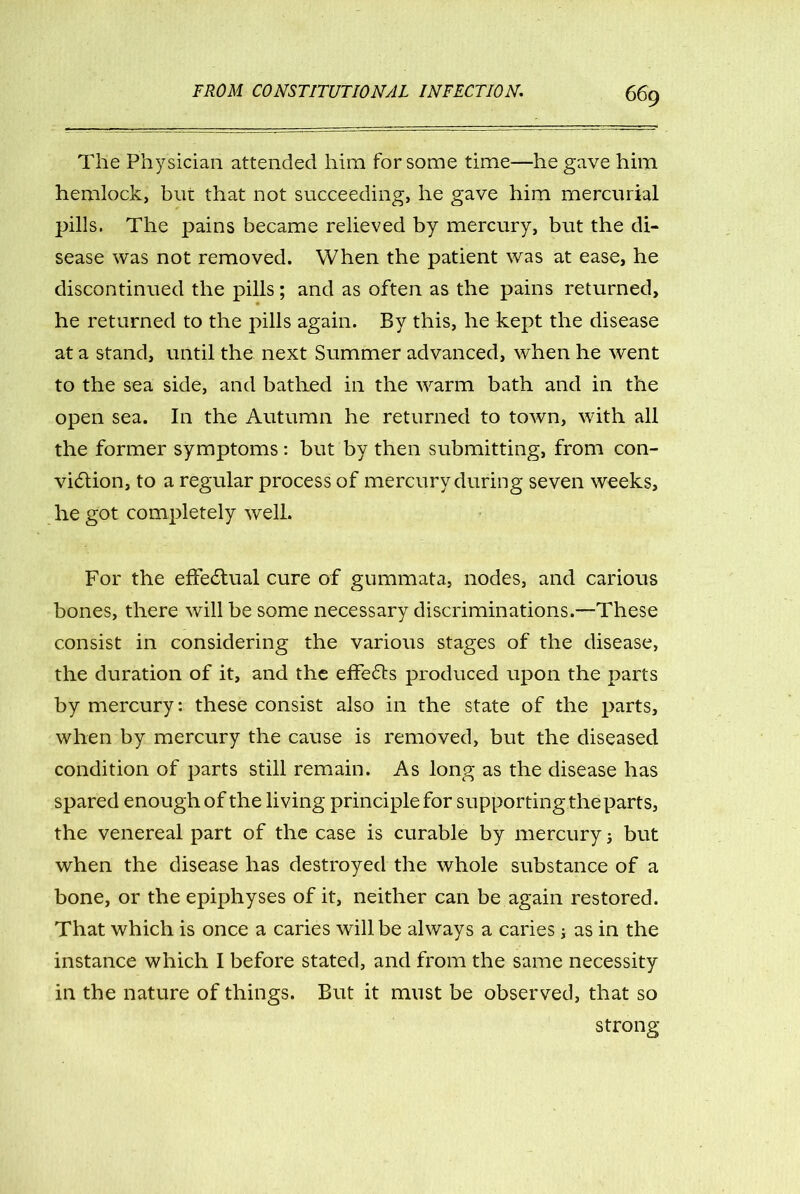 The Physician attended him for some time—he gave him hemlock, but that not succeeding, he gave him mercurial pills. The pains became relieved by mercury, but the di- sease was not removed. When the patient was at ease, he discontinued the pills; and as often as the pains returned, he returned to the pills again. By this, he kept the disease at a stand, until the next Summer advanced, when he went to the sea side, and bathed in the warm bath and in the open sea. In the Autumn he returned to town, with all the former symptoms: but by then submitting, from con- viction, to a regular process of mercury during seven weeks, he got completely well. For the effectual cure of gummata, nodes, and carious bones, there will be some necessary discriminations.—These consist in considering the various stages of the disease, the duration of it, and the effects produced upon the parts by mercury: these consist also in the state of the parts, when by mercury the cause is removed, but the diseased condition of parts still remain. As long as the disease has spared enough of the living principle for supporting the parts, the venereal part of the case is curable by mercury 5 but when the disease has destroyed the whole substance of a bone, or the epiphyses of it, neither can be again restored. That which is once a caries will be always a caries; as in the instance which I before stated, and from the same necessity in the nature of things. But it must be observed, that so strong