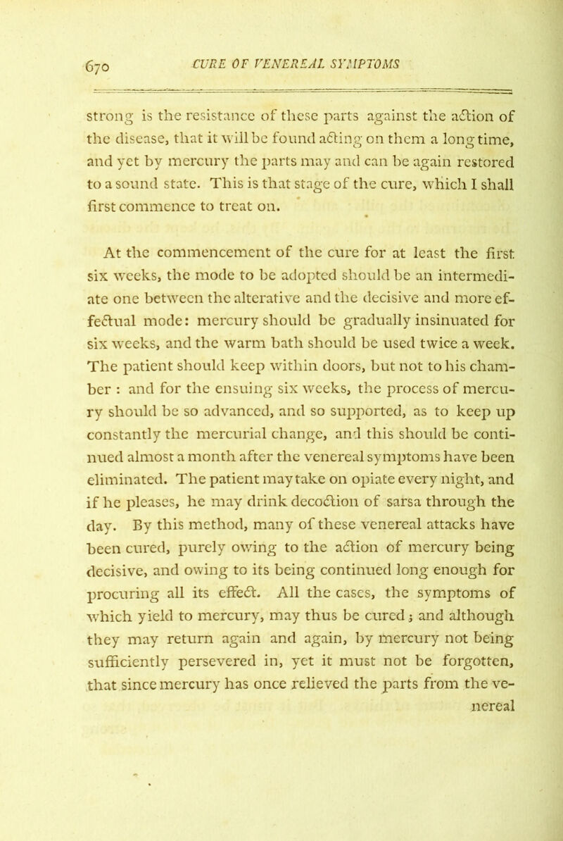 strong is the resistance of these parts against the a&ion of the disease, that it will be found a&ing. on them a longtime, and yet by mercury the parts may and can be again restored to a sound state. This is that stage of the cure, which I shall first commence to treat on. At the commencement of the cure for at least the first six weeks, the mode to be adopted should be an intermedi- ate one between the alterative and the decisive and more ef- fectual mode: mercury should be gradually insinuated for six weeks, and the warm bath should be used twice a week. The patient should keep within doors, but not to his cham- ber : and for the ensuing six weeks, the process of mercu- ry should be so advanced, and so supported, as to keep up constantly the mercurial change, and this should be conti- nued almost a month after the venereal symptoms have been eliminated. The patient may take on opiate every night, and if he pleases, he may drink decoClion of sarsa through the day. By this method, many of these venereal attacks have been cured, purely owing to the acStion of mercury being decisive, and owing to its being continued long enough for procuring all its effeCt. All the cases, the symptoms of which yield to mercury, may thus be cured j and although they may return again and again, by mercury not being sufficiently persevered in, yet it must not be forgotten, that since mercury has once relieved the parts from the ve- nereal
