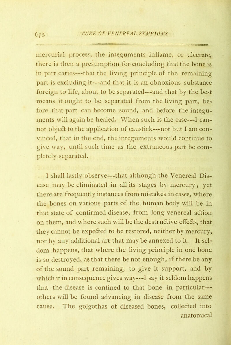mercurial process, the integuments inflame, or ulcerate, there is then a presumption for concluding that the bone is in part caries—that the living principle of the remaining part is excluding it—and that it is an obnoxious substance foreign to life, about to be separated—-and that by the best means it ought to be separated from the living part, be- fore that part can become sound, and before the integu- ments will again be healed. When such is the case—I can- not objeft to the application of caustick—not but I am con- vinced, that in the end, the integuments would continue to give way, until such time as the extraneous part be com- pletely separated. I shall lastly observe—that although the Venereal Dis- ease may be eliminated in all its stages by mercury j yet there are frequently instances from mistakes in cases, where the bones on various parts of the human body will be in that state of confirmed disease, from long venereal adtion on them, and where such will be the destrudfive effedls, that they cannot be expedted to be restored, neither by mercury, nor by any additional art that may be annexed to it. It sel- dom happens, that where the living principle in one bone is so destroyed, as that there be not enough, if there be any of the sound part remaining, to give it support, and by which it in consequence gives way—I say it seldom happens that the disease is confined to that bone in particular— others will be found advancing in disease from the same cause. The golgothas of diseased bones, collected into anatomical