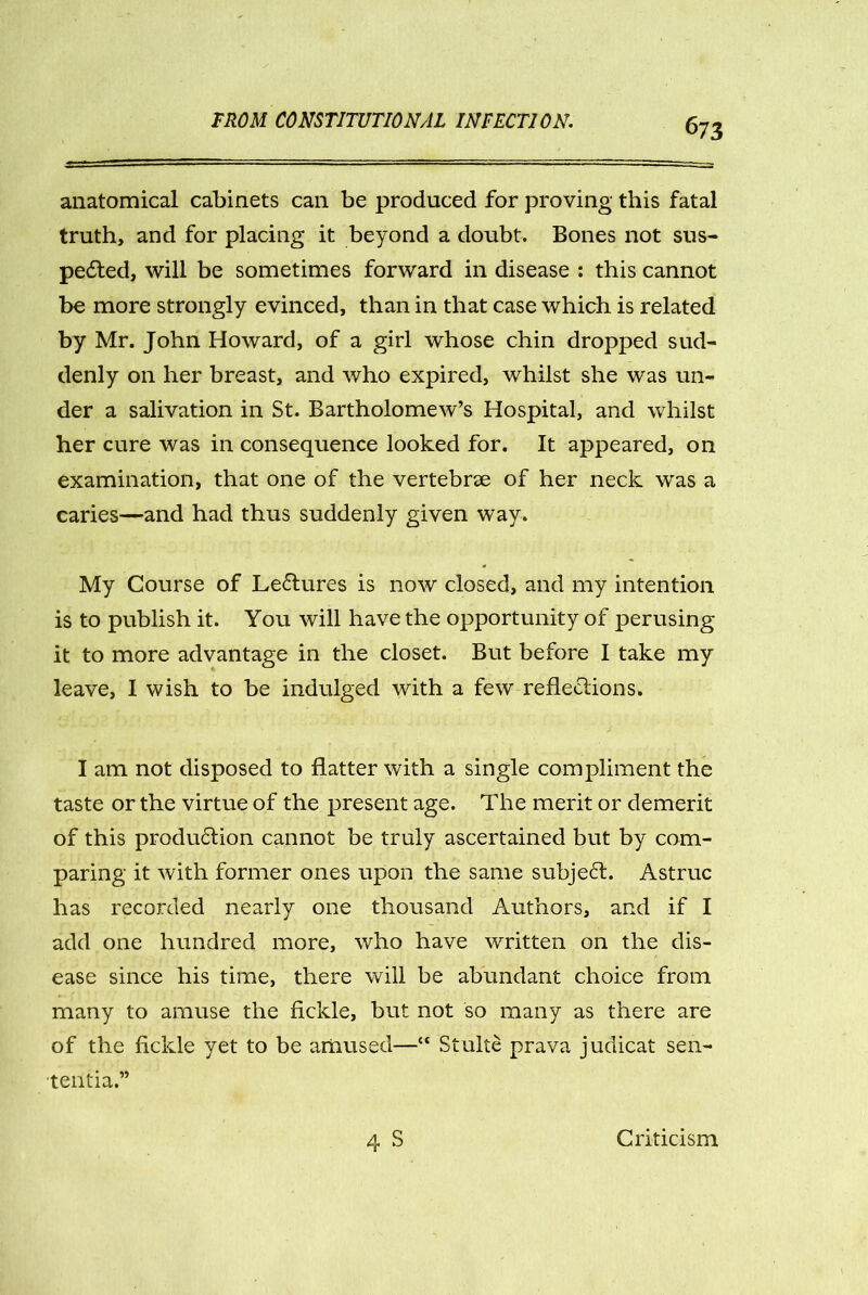 anatomical cabinets can be produced for proving this fatal truth, and for placing it beyond a doubt. Bones not sus- pedted, will be sometimes forward in disease : this cannot be more strongly evinced, than in that case which is related by Mr. John Howard, of a girl whose chin dropped sud- denly on her breast, and who expired, whilst she was un- der a salivation in St. Bartholomew’s Hospital, and whilst her cure was in consequence looked for. It appeared, on examination, that one of the vertebrae of her neck was a caries—and had thus suddenly given way. My Course of Ledtures is now closed, and my intention is to publish it. You will have the opportunity of perusing it to more advantage in the closet. But before I take my leave, I wish to be indulged with a few reflections. I am not disposed to flatter with a single compliment the taste or the virtue of the present age. The merit or demerit of this produdtion cannot be truly ascertained but by com- paring it with former ones upon the same subjedl. Astruc has recorded nearly one thousand Authors, and if I add one hundred more, who have written on the dis- ease since his time, there will be abundant choice from many to amuse the fickle, but not so many as there are of the fickle yet to be amused—“ Stulte prava judicat sen- tentia.” 4 S Criticism