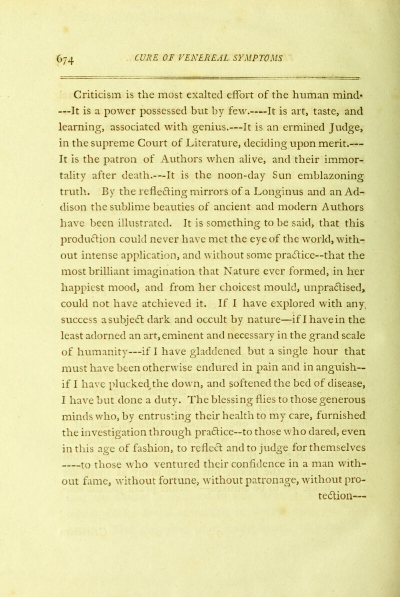 Criticism is the most exalted effort of the human mind* —It is a power possessed but by few. It is art, taste, and learning, associated with genius.—It is an ermined Judge, in the supreme Court of Literature, deciding upon merit.— It is the patron of Authors when alive, and their immor- tality after death.-—It is the noon-day Sun emblazoning truth. By the reflecting mirrors of a Longinus and an Ad- dison the sublime beauties of ancient and modern Authors have been illustrated. It is something to be said, that this production could never have met the eye of the world, with- out intense application, and without some practice—that the most brilliant imagination that Nature ever formed, in her happiest mood, and from her choicest mould, unpraCtised* could not have atchieved it. If I have explored with any. success a subject dark and occult by nature—if I have in the least adorned an art, eminent and necessary in the grand scale of humanity—if I have gladdened but a single hour that must have been otherwise endured in pain and in anguish— if I have plucked,the down, and softened the bed of disease, I have but done a duty. The blessing flies to those generous minds who, by entrusting their health to my care, furnished the investigation through praClice—to those who dared, even in this age of fashion, to reflect and to judge for themselves to those who ventured their confidence in a man with- out fame, without fortune, without patronage, without pro- tection—
