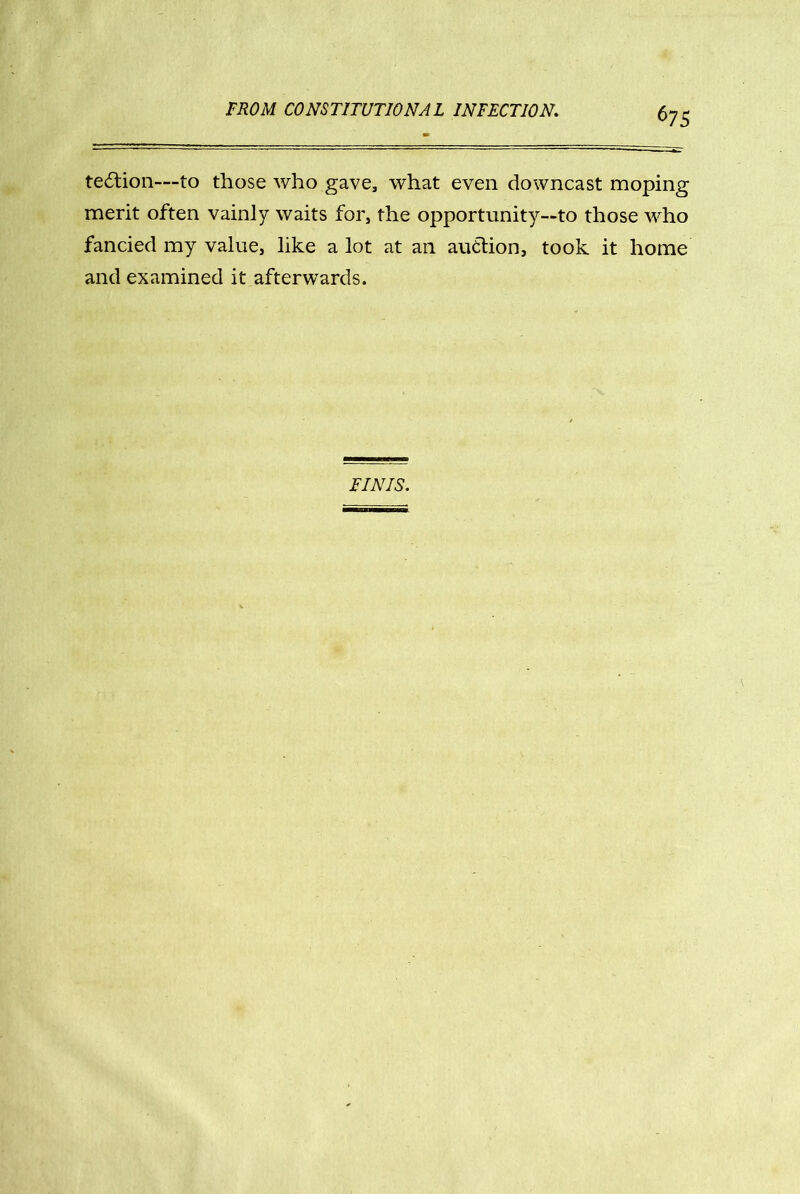 te£tion—to those who gave, what even downcast moping merit often vainly waits for, the opportunity—to those who fancied my value, like a lot at an audtion, took it home and examined it afterwards. FINIS.
