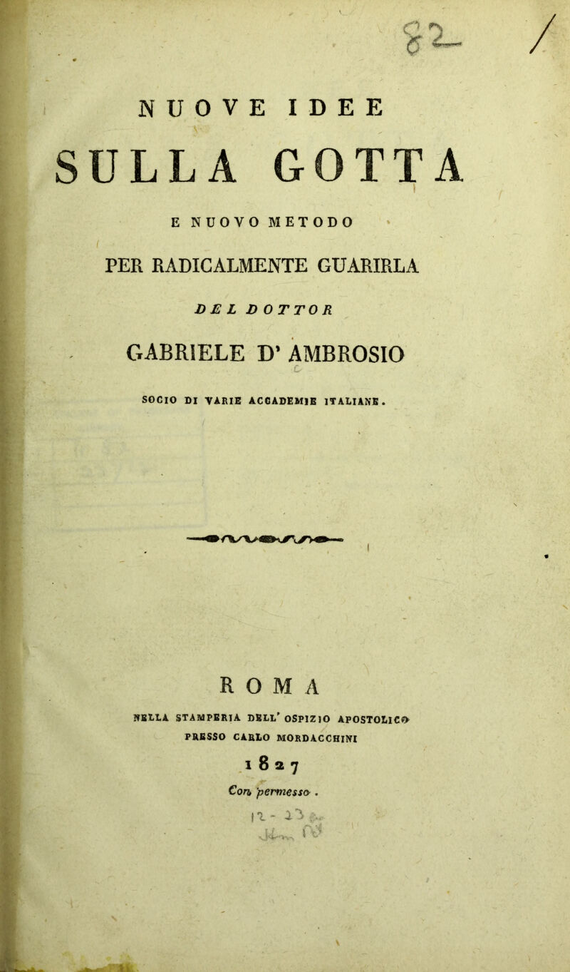 NUOVE IDEE SULLA GOTTA E NUOVO METODO PER RADICALMENTE GUARIRLA D £ L DOTTO R GABRIELE D’ AMBROSIO G SOCIO DI VÀRIE ACCADEMIE ITALIANE. / ROMA NELLA STAMPERIA DELL'OSPIZIO APOSTOLICO PRESSO CARLO MORDACCHINI 1827 Con, permesso. vé