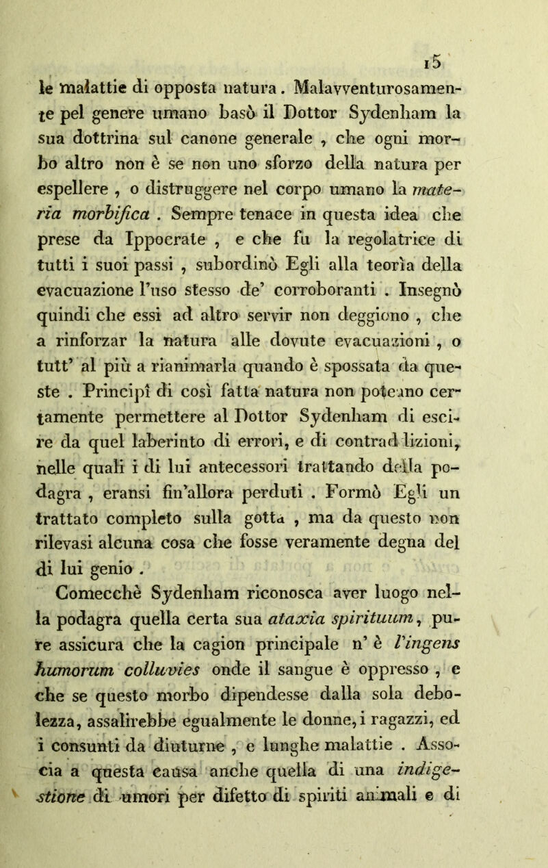 le tnaiattie di opposta natura. Malavventurosamen- te pel genere umano basò il Dottor Sydenham la sua dottrina sul canone generale , che ogni mor- bo altro non è se non uno sforzo della natura per espellere , o distruggere nel corpo umano la mate- ria morbifica . Sempre tenace in questa idea che prese da Ippocrate , e che fu la regolatrice di tutti i suoi passi , subordinò Egli alla teorìa della evacuazione Tuso stesso de’ corroboranti . Insegnò quindi che essi ad altro servir non deggiono , che a rinforzar la natura alle dovute evacuazioni , o tutt’ al piu a rianimarla quando è spossata da que- ste . Principi di così fatta natura non poteano cer- tamente permettere al Dottor Sydenham di esci- re da quel laberinto di errori, e di centrad lizioni^ nelle quali i di lui antecessori trattando della po- dagra , eransi fìn’allora perduti . Formò Egli un trattato completo sulla gotta , ma da questo non rilevasi alcuna cosa che fosse veramente degna del di lui genio . Comecché Sydenham riconosca aver luogo nel- la podagra quella certa sua ataxia spirituum, pu- re assicura che la cagion principale n’ è Viìigens humorum collwvies onde il sangue è oppresso , e che se questo morbo dipendesse dalla sola debo- lezza, assalirebbe egualmente le donne,! ragazzi, ed i consunti da diuturne , e lunghe malattie . Asso- cia a questa causa anche quella di una indige- stione d:l umori per difetto di spiriti animali e di