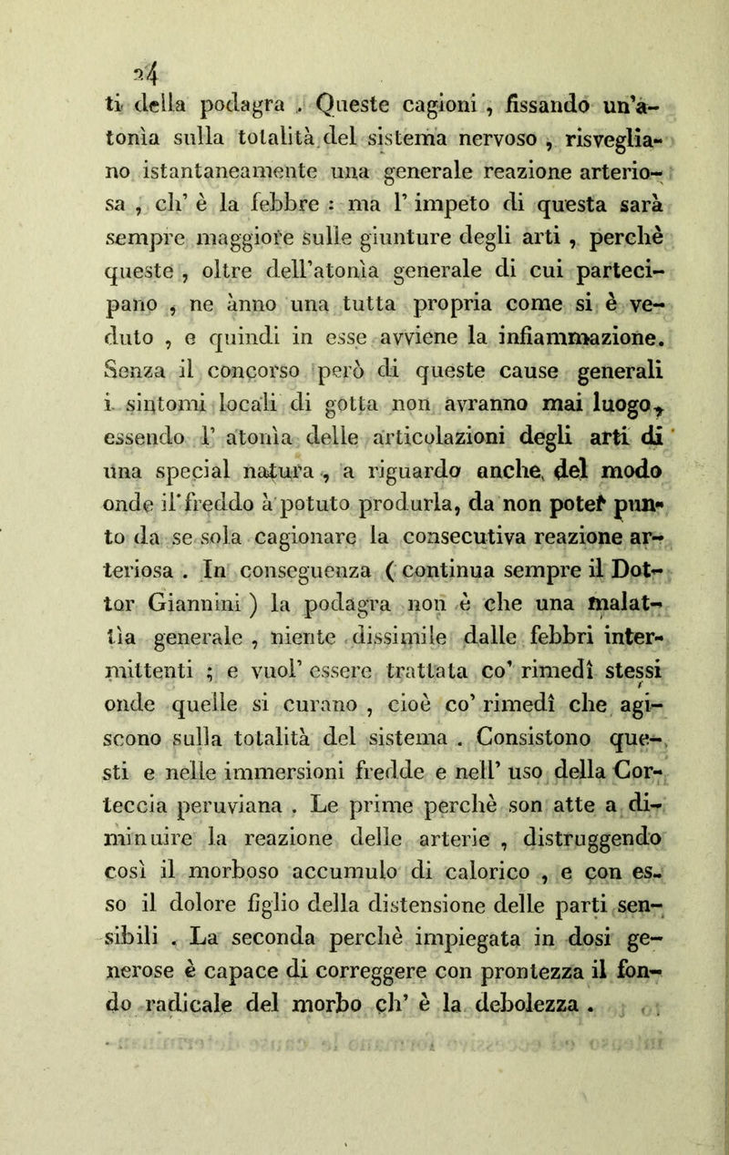ti della podagra . Queste cagioni , fissando un’à- tonìa sulla totalità.del sistema nervoso , risveglia- no istantaneamente una generale reazione arterio- sa , eh’ è la febbre : ma l’impeto di questa sarà sempre maggiore sulle giunture degli arti , perchè queste , oltre dell’atonìa generale di cui parteci- pano ^ ne anno una tutta propria come si è ve- duto , e quindi in esse avviene la infiammazione. Senza il concorso però di queste cause generali i sintomi locali di gotta non avranno mai luogo^ essendo 1’ atonìa delle articolazioni degli arti di una special ntdura , a riguarda anche, del modo onde ii'freddo à potuto produrla, da non potef pim»» to da se sola cagionare la consecutiva reazione ar- teriosa . In conseguenza ( continua sempre il Dot- tor Giannini ) la podagra non è che una malat- tìa generale, niente .dissimile dalle febbri inter- mittenti ; e vuol’ essere trattata co’ rimedi stessi onde quelle si curano , cioè co’ rimedi che agi- scono sulla totalità del sistema . Consistono que-, sti e nelle immersioni fredde e nell’ uso della Cor- teccia peruviana . Le prime perchè son atte a di- min aire la reazione delle arterie , distruggendo così il morboso accumulo di calorico , e con es- so il dolore figlio della distensione delle parti sen- sibili . La seconda perchè impiegata in dosi ge- nerose è capace di correggere con prontezza il fon- do radicale del morbo eh’ è la debolezza .