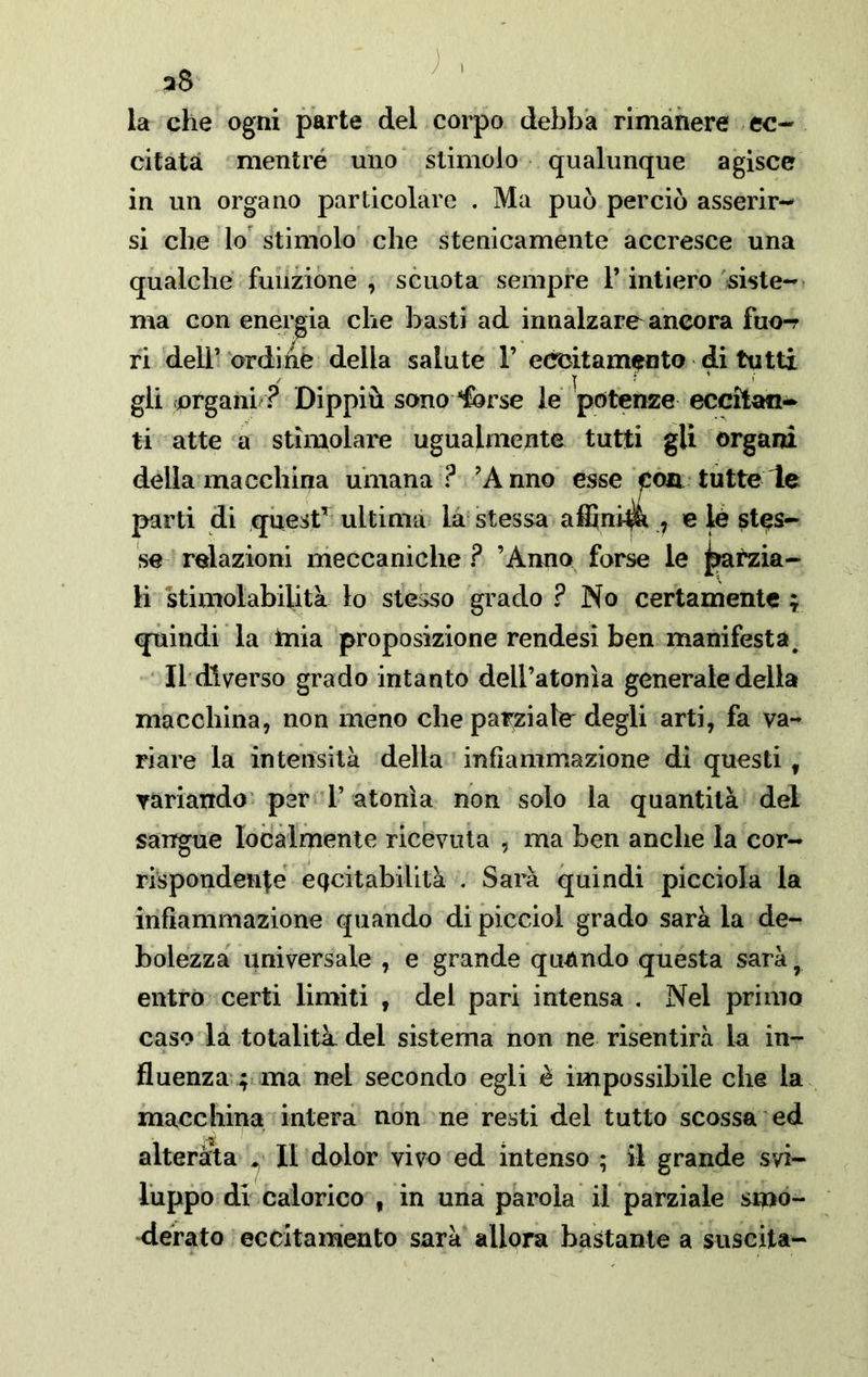 J I a8 la che ogni parte del corpo debba rimàhere ec-- citata mentre uno stimolo qualunque agisce in un organo particolare . Ma può perciò asserir-^ si che lo stimolo che stenicamente accresce una qualche funzione, scuota sempre l’intiero siste-* ma con energia che basti ad innalzare ancora fuo-r ri dell’ ordihè della salute V eccitamento di tutti gli organi ? Dippiù sono^^rse le potenze eccitafi-^ ti atte a stimolare ugualmente tutti gli organi della macchina umana ? ’Anno esse eoa tutte le parti di quest^ ultima là stessa affini^ , e tó stes- se relazioni meccaniche? ’Anno forse le ^ma- li stimolabiUtà lo stesso grado ? No certamente ; quindi la tuia proposizione rendesi ben manifesta. Il diverso grado intanto dell’atonìa generale della macchina, non meno che pat;ziale degli arti, fa va- riare la intensità della infiammazione di questi, yariando' per 1’ atonìa non solo la quantità dei sangue localmente ricevuta , ma ben anche la cor- rispondente eQcitabilità . Sarà quindi picciola la infiammazione quando di picciol grado sarà la de- bolezza universale , e grande quando questa sarà, entro certi limiti , del pari intensa , Nel primo caso la totalità del sistema non ne risentirà la in- fluenza ; ma nel secondo egli è impossibile che la macchina intera non ne resti del tutto scossa ed alterata ^ Il dolor vivo ed intenso ; il grande svi- luppo di calorico , in una parola il parziale smo- derato eccitamento sarà allora bastante a suscita-