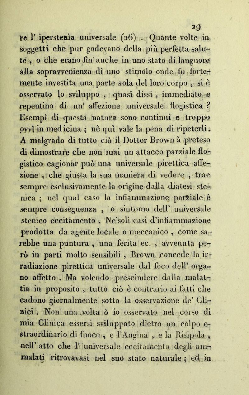 ^0 te ì’ ipersteaia universale (26) . Quante volte in soggetti che pur godevano della più perfetta salu- te , o che erano fin’anche in uno stato di languore alla sopravvenienza di uno stimolo onde fu. Ibrte-^ mente investita una parte sola del loro corpo , si è osservato lo sviluppo , quasi dissi , immediato e repentino di un’ alfezione .universale flogistica ? Esempi di questa natura sono continui e troppo oyvi in medicina ; nè qui vale la pena di ripeterli., A malgrado di tutto ciò il Dottor Brown à preteso di dimostrar^ che non mai un attacco parziale flo- gistico cagionar può una universale pirettica affe- zione , che giusta la sua maniera di vedere , trae sempre esclusivamente la origine dalla diatesi ste- nica ; nel qual caso la infiammazione paii?:iale è sempre conseguenza ,, 0 siiitpmo dell’ universale stenico eccitamento . Ne’soli casi d’infiammazione prodotta da agente locale o meccanico , come sa- rebbe una puntura , una ferita ec. , avvenuta pe- rò in parti molto sensibili , Brown .concede la ir- radiazione pirettica universale dal foco dell’ orga- no affetto . Ma volendo prescindere dalla malat- tia in proposito , tutto ciò è contrario ai fatti che cadono giornalmente sotto la osservazione de’ Cli- nici . Non una wolta ò io osservato nel .corso di mia Clinica essersi sviluppato dietro un colpo e- straordinario di fuoco , e rAngina , e la Risipola , nell’ atto che 1’ universale eccitamento degli am- malati ritrovavasi nel suo stato naturale ^ ed, in