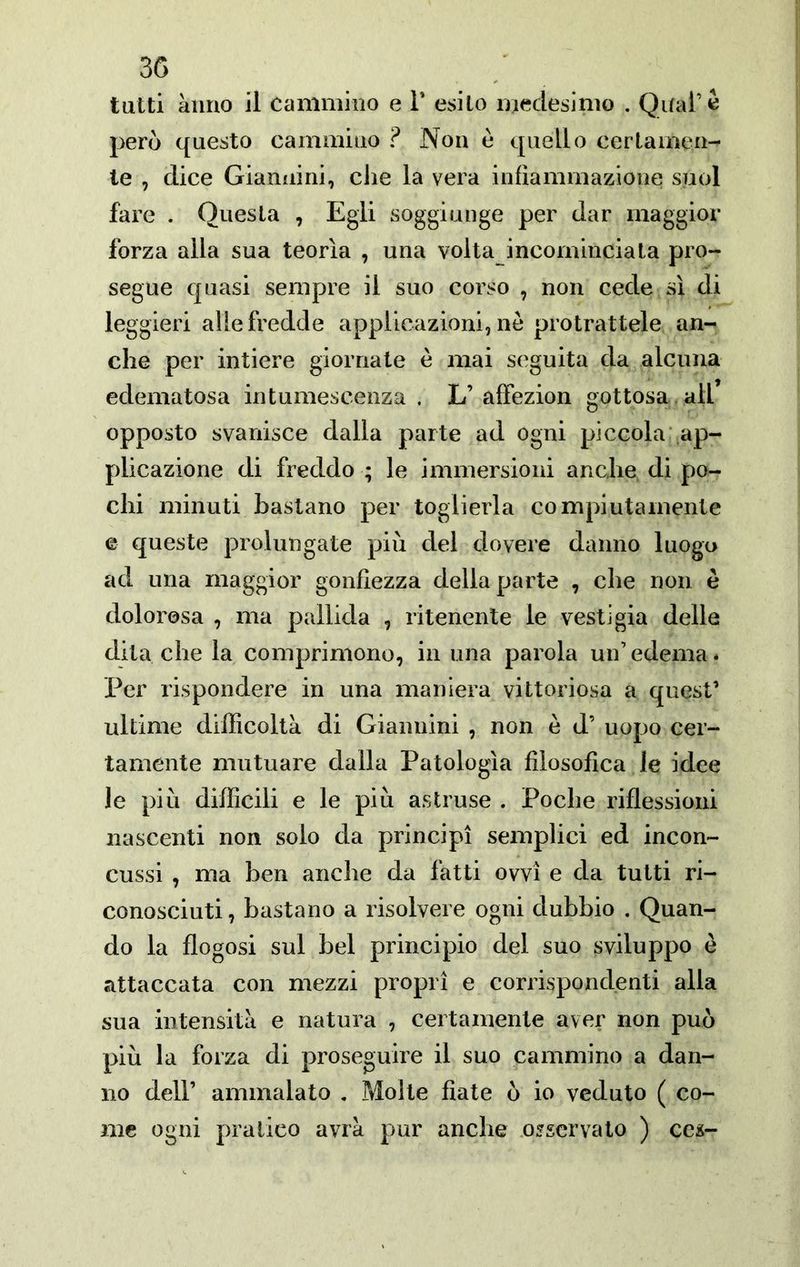 tutti anno il Cammino e V esito uiedesimo . QuaPè però questo cammino ? Non e quello certamen- te , dice Giannini, che la vera infiammazione suol fare . Questa , Egli soggiunge per dar maggior forza alla sua teorìa , una volta incominciata pro- segue quasi sempre il suo corso , non cede sì di leggieri alle fredde applicazioni, nò protrattele an- che per intiere giornate ò mai seguita da alcuna edematosa intumescenza . L’ affezion gottosa all’ opposto svanisce dalla parte ad ogni piccola ap- plicazione di freddo ; le immersioni anche di po- chi minuti bastano per toglierla compiutamente e queste prolungate più del dovere danno luogo ad una maggior gonfiezza della parte , che non e dolorosa , ma pallida , ritenente le vesti già delle dita che la comprimono, in una parola un’edema. Per rispondere in una maniera vittoriosa a quest’ ultime difficoltà di Giannini , non è d’ uopo cer- tamente mutuare dalla Patologìa filosofica le idee le più difficili e le più astruse . Poche riflessioni nascenti non solo da principi semplici ed incon- cussi , ma ben anche da fatti ovvi e da tutti ri- conosciuti , bastano a risolvere ogni dubbio . Quan- do la flogosi sul bel principio del suo sviluppo è attaccata con mezzi propri e corrispondenti alla sua intensità e natura , certamente aver non può più la forza di proseguire il suo cammino a dan- no deir ammalato , Molte fiate ò io veduto ( co- me ogni pratico avrà pur anche osservato ) ccs-