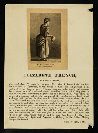 [Leaflet about Elizabeth French, "The horned woman", born at Tenterden in Kent giving a brief hsitpory from Sloane MS. 5246; page 101 with a mounted aquatint engraving. She had a horn-like growth at the back of her head ten inches long and several smaller stumps. The horn was not attached to her skull and caused pain if pressure was applied. She was hired by a Mr Fauks for a number of years until she broke her horn, which was bought by Sir Hans Sloane].
