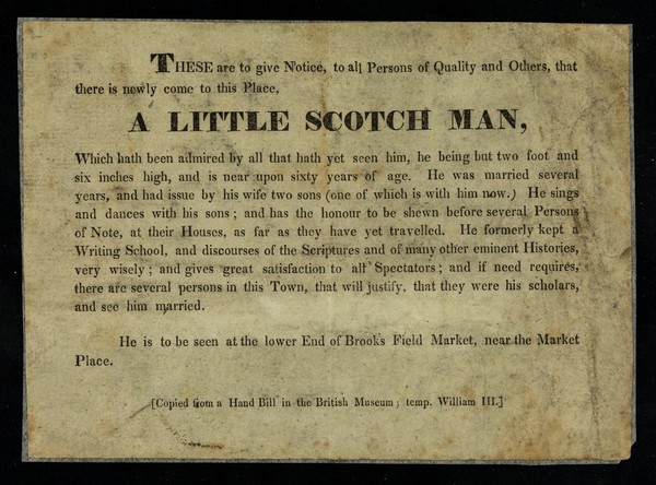 These are to give notice, to all persons of quality and others, that there is newly come to this place a little Scotch man ... : he being but two foot and six inches high, and is near upon sixty years of age ...