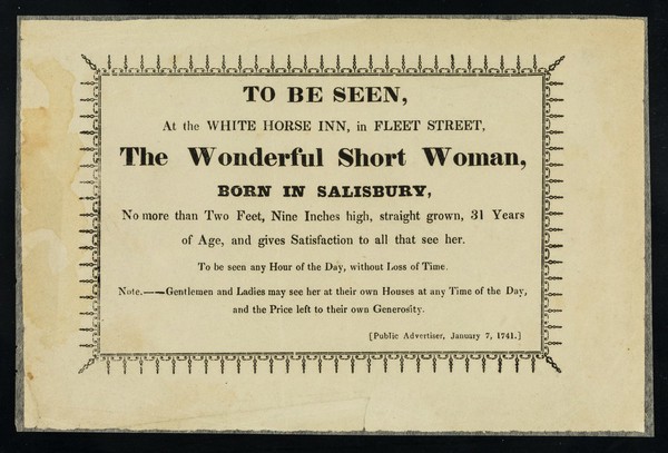 To be seen at the White Horse Inn, in Fleet Street : the wonderful short woman, born in Salisbury, no more than two feet, nine inches high, straight grown, 31 years of age ... [Public Advertiser, January 7, 1741.].