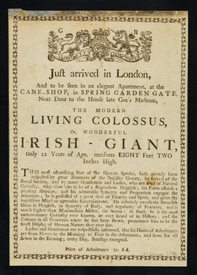 Just arrived in London, and to be seen in an elegant apartment, at the cane-shop, in Spring Garden Gate, next door to the house late Cox's Museum : the Modern Living Colossus, or wonderful Irish Giant, only 21 years of age, measures eight feet two inches high ...