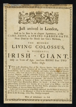 Just arrived in London, and to be seen in an elegant apartment, at the cane-shop, in Spring Garden Gate, next door to the house late Cox's Museum : the Modern Living Colossus, or wonderful Irish Giant, only 21 years of age, measures eight feet two inches high ...
