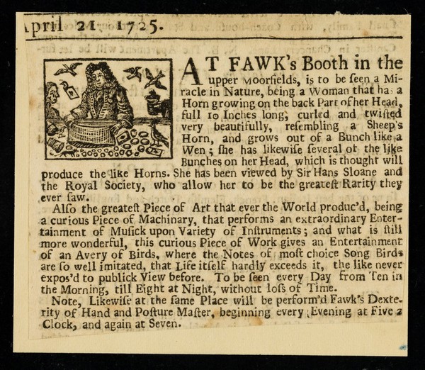 At Fawk's booth in the upper Moorfields, is to be seen a miracle of nature, being a woman that has a horn growing on the back part of her head, full 10 inches long ...