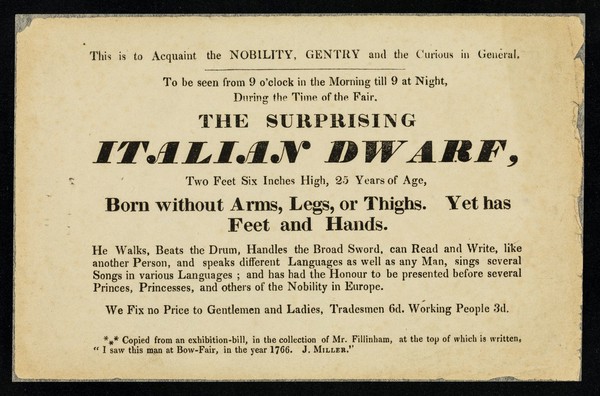 This is to acquaint the nobility, gentry and the curious in general : to be seen ... during the time of the fair, the surprising Italian Dwarf, two feet six inches high, 25 years of age, born without arms, legs, or thighs. Yet has feet and hands.