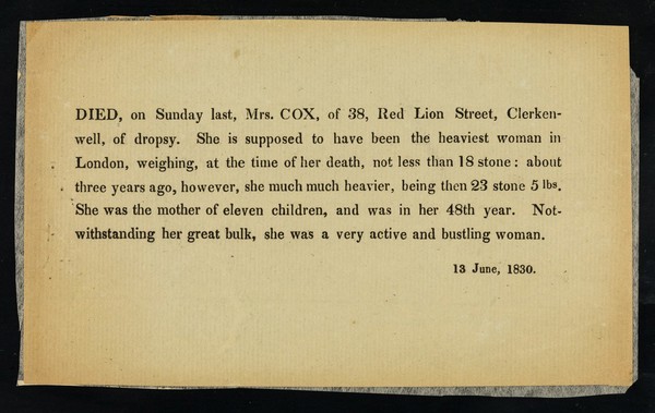 Died, on Sunday last, Mrs. Cox, of 38, Red Lion Street, Clerkenwell, of dropsy : she is supposed to have been the heaviiest woman in London, weighing, at the time of her death, not less than 18 stone ... 13 June, 1830.