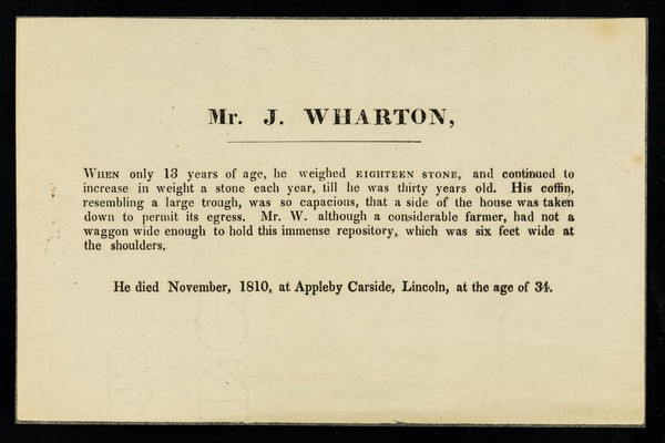 Mr. J. Wharton : when only 13 years of age, he weighed eighteen stone, and continued to increase in weight a stone each year, till he was thirty years old ... he died November, 1810, at Appleby Carside, Lincoln, at the age of 34.