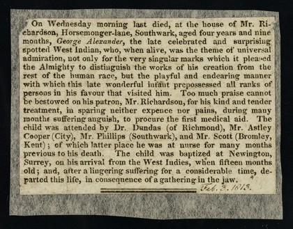 On Wednesday morning last died, at the house of Mr. Richardson, Horsemonger-lane, Southwark, aged four year and nine months, George Alexander, the late celebrated and surprising spotted West Indian ...