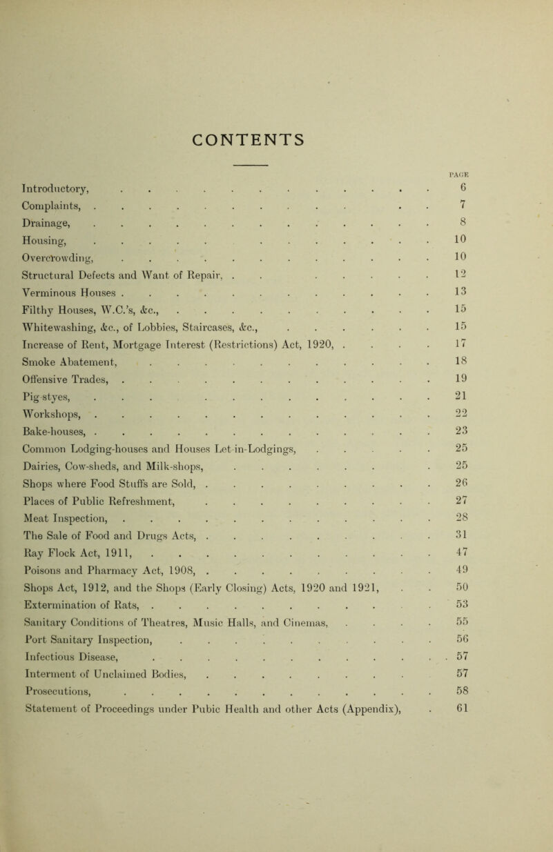 CONTENTS PAGE Introductory, ............ 6 Complaints, .......... . 7 Drainage, ............. 8 Housing, ............ 10 Overcrowding, ............ 10 Structural Defects and Want of Repair, . . . .... 12 Verminous Houses ............ 13 Filthy Houses, W.C.’s, Ac., .......... 15 Whitewashing, Ac., of Lobbies, Staircases, Ac., . . . . • • 15 Increase of Rent, Mortgage Interest (Restrictions) Act, 1920, . . . . 1 < Smoke Abatement, ........... 18 Offensive Trades, ............ 19 Pig styes, ............ 21 Workshops, ............. 22 Bake-houses, ............. 23 Common Lodging-houses and Houses Let-in-Lodgings, ..... 25 Dairies, Cow-sheds, and Milk-shops, ...... .25 Shops where Food Stuffs are Sold, . . . . . . . . . 26 Places of Public Refreshment, ......... 27 Meat Inspection, ......... 28 The Sale of Food and Drugs Acts, . . . . . . . . • 31 Ray Flock Act, 1911, . . . . . . . . . . 47 Poisons and Pharmacy Act, 1908, ......... 49 Shops Act, 1912, and the Shops (Early Closing) Acts, 1920 and 1921, . . 50 Extermination of Rats, ........... 53 Sanitary Conditions of Theatres, Music Halls, and Cinemas, .... 55 Port Sanitary Inspection, .......... 56 Infectious Disease, ............ 57 Interment of Unclaimed Bodies, ......... 57 Prosecutions, ............ 58 Statement of Proceedings under Pubic Health and other Acts (Appendix), . 61