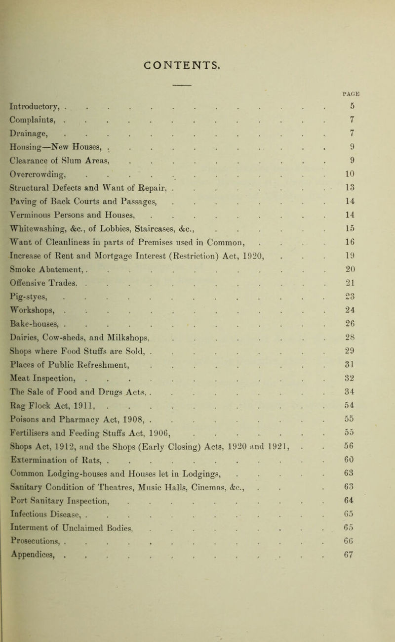 CONTENTS PAGK Introductory, ............. 5 Complaints, ............. 7 Drainage, ............. 7 Housing—New Houses, ... ........ . 9 Clearance of Slum Areas, .......... 9 Overcrowding, ............ 10 Structural Defects and Want of Repair, . . . . . . . .13 Paving of Back Courts and Passages, . . . . . . . . 14 Verminous Persons and Houses, . . . . . . . . . 14 Whitewashing, &c., of Lobbies, Staircases, &c., . . . . . . 15 Want of Cleanliness in parts of Premises used in Common, . . . . 16 Increase of Rent and Mortgage Interest (Restriction) Act, 1920, . . . 19 Smoke Abatement,............ 20 Offensive Trades. ............ 21 Pig-styes, ............. 23 Workshops, ............. 24 Bake-houses, ............. 26 Dairies, Cow-sheds, and Milkshops, ........ 28 Shops where Food Stuffs are Sold, ......... 29 Places of Public Refreshment, . . . . . . . . . 31 Meat Inspection, ............ 32 The Sale of Food and Drugs Acts, . . . . . . . . . 34 Rag Flock Act, 1911, ........... 54 Poisons and Pharmacy Act, 1908, ......... 55 Fertilisers and Feeding Stuffs Act, 1906, ....... 55 Shops Act, 1912, and the Shops (Early Closing) Acts, 1920 and 1921, . . 56 Extermination of Rats, ........... 60 Common Lodging-houses and Houses let in Lodgings, ..... 63 Sanitary Condition of Theatres, Music Halls, Cinemas, &c., . . .63 Port Sanitary Inspection, .......... 64 Infectious Disease, ............ 65 Interment of Unclaimed Bodies, . . . . . . . . . 65 Prosecutions, ............. 66 Appendices, 67