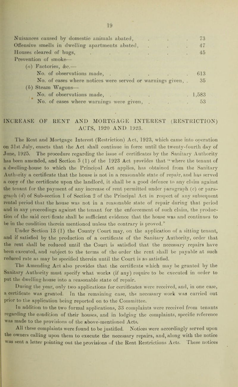 Nuisances cansed by doinestio animals abated, . . .73 Offensive sinells in dwelling apartments abated, . . .47 Houses cleared of bugs, . . . . . .45 Prevention of smoke— (a) Factories, &c.— No. of observations made, . . . . .613 No. of cases where notices were served or warnings given, . 35 (b) Steam Wagons^— No. of observations made, ..... 1,583 No. of cases where warnings were given, . . .53 INCREASE OF RENT AND MORTGAGE INTEREST (RESTRICTION) ACTS, 1920 AND 1923. The Rent and Mortgage Interest (Restifction) Act, 1923, which came into operation on 31st July, enacts that the Act shall continue in force until the twenty-fourth day of June, 1925. The procedure regarding the issue of certificates by the Sanitary Authority has been amended, and Section 5 (1) of the 1923 Act provides that “where the tenant of a dwelling-house to which the Principal Act applies, has obtained from the Sanitary Authority a certificate that the house is not in a reasonable state of repair, and lias served a copy of the certificate upon the landlord, it shall be a good defence to any claim against the tenant for the payment of any increase of rent permitted under paragraph (c) or para- graph (d) of Sub-section 1 of Section 2 of the Principal Act in respect of any subsequent rental period that the house was not in a reasonable state of repair during that period and in any proceedings against the tenant for the enforcement of such claim, the produc- tion of the said certificate shall be sufficient evidence that the house was and continues to he in the condition therein mentioned unless the contrary is proved.” Under Section 13 (1) the County Court may, on the application of a sitting tenant, and if satisfied by the production of a certificate of the Sanitary Authority, order that the rent shall be reduced until the Court is satisfied that the necessary repairs have been executed, and .«;ubject to the terms of the order the rent shall be payable at such reduced rate as may be specified therein until the Court is so satisfied. I'he Amending Act also provides that the certificate which may be granted by the Sanitary Authority must specify what works (if any) require to be executed in order to put the dwelling-house into a reasonable state of repair. During the year, only two applications for certificates were received, and, in one case, a certificate was granted. In the remaining case, the necessary work was carried out prior to tiie application being reported on to the Committee. In addition to the two formal applications, 33 complaints were received from tenants regarding the condition of their houses, and in lodging the complaints, specific reference was made to the provisions of the above-mentioned Acts. All these complaints were found to be justified. Notices were accordingly served upon the owners calling upon them to execute the necessary repairs, and, along with the notice was sent a letter pointing out the provisions of the Rent Restrictions Acts. These notices