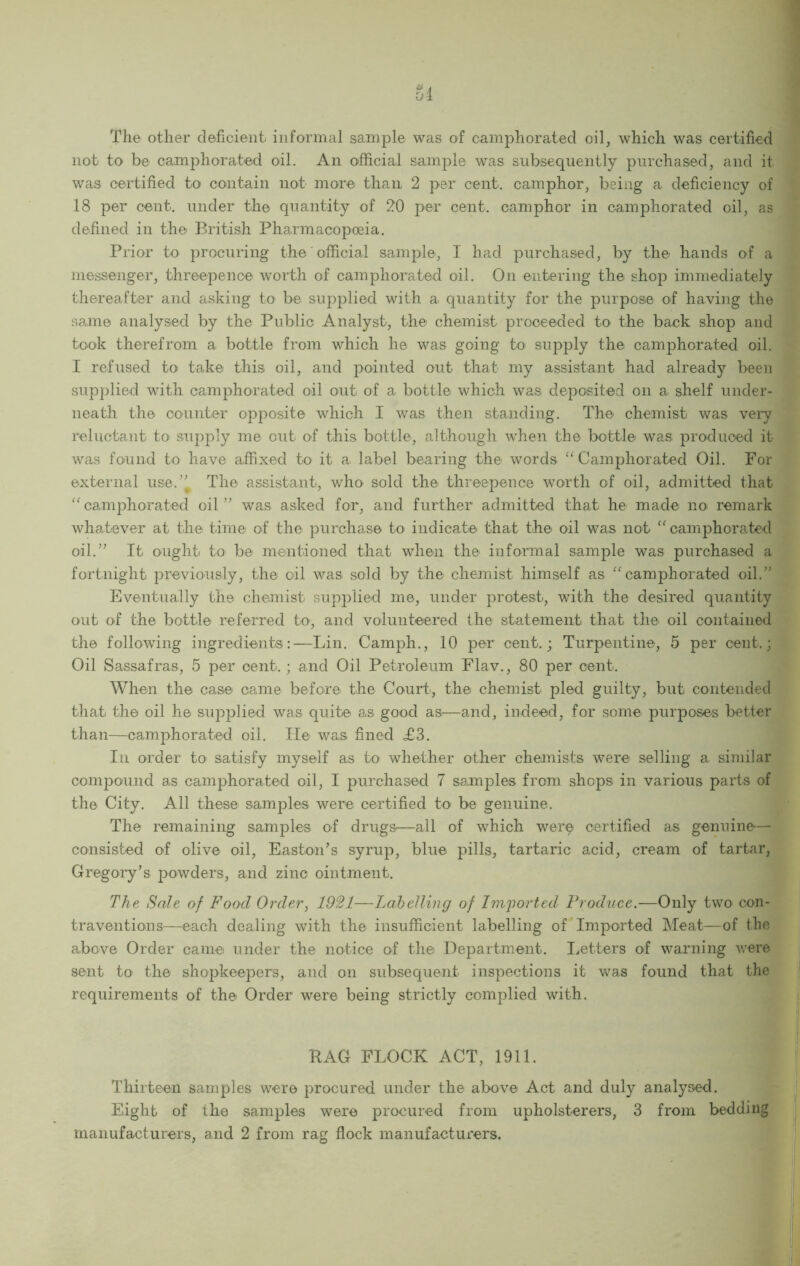 Si The other deficient informal sample was of camphorated oil, which was certified not tO' be camphorated oil. An official sample was subsequently purchased, and it was certified to contain not more than 2 per cent, camphor, being a deficiency of 18 per cent, under the quantity of 20 per cent, camphor in camphorated oil, as defined in the British Pharmacopoeia. Prior to procuring the official sample, I had purchased, by the hands of a messenger, threepence worth of camphorated oil. On entering the shop immediately thereafter and asking to be supplied with a quantity for the purpose of having the same analysed by the Public Analyst, the chemist proceeded to the back shop and took therefrom a bottle from which he was going to supply the camphorated oil. I refused to take this oil, and pointed out that my assistant had already been supplied with camphorated oil out of a bottle which was deposited on a shelf under- neath the counter opposite which I was then standing. The chemist was very reluctant to supply me out of this bottle, although when the bottle was produced it was found to have affixed to it a^ label bearing the words Camphorated Oil. For external use.’' The assistant, who sold the threepence worth of oil, admitted that camphorated oil ” was asked for, and further admitted that he made no remark whatever at the time of the purchase to indicate that the oil was not camphorated oil.” It ought to be mentioned that when the informal sample was purchased a fortnight previously, the oil was sold by the chemist himself as '^camphorated oil.” Eventually the chemist supplied me, under protest, with the desired quantity out of the bottle referred to, and volunteered the statement that the oil contained the following ingredients:—Lin. Camph., 10 per cent,; Turpentine, 5 per cent.; Oil Sassafras, 5 per cent.; and Oil Petroleum Flav., 80 per cent. When the case came before the Court, the chemist pled guilty, but contended that the oil he supplied was quite as good as—and, indeed, for some purposes better than—camphorated oil. He was fined <£3. In order to satisfy myself as to whether other chemists were selling a similar compound as camphorated oil, I purchased 7 samples from shops in various parts of the City. All these samples were certified to be genuine. The remaining samples of drugS'—all of which wer^ certified as genuine'— consisted of olive oil, Easto-n’s syrup, blue pills, tartaric acid, cream of tartar, Gregory’s powders, and zinc ointment. The Sale of Food Order, 1921—Labelling of Imported Produce.—Only two con- traventions—^each dealing with the insufficient labelling of Imported Meat—of the above Order came under the notice of the Department. I.etters of warning were sent to the shopkeepers, and on subsequent inspections it was found that the requirements of the Order were being strictly complied with. j HAG FLOCK ACT, 1911. \ Thirteen samples were procured under the above Act and duly analysed. Eight of the samples were procured from upholsterers, 3 from bedding