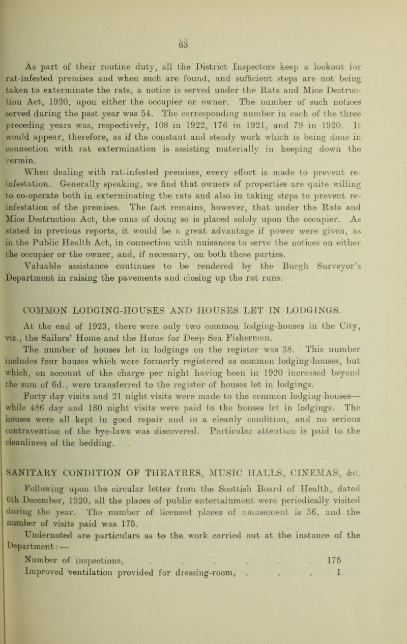 As part of their routine duty, all the District Inspectors keep a lookout for rat-infested premises and when such are found, and sufficient steps are not being taken to exterminate the rats, a notice is served under the Rats and Mice Destruc- tion Act, 1920, upon either the occupier or owner. The number of such notices served during the past year v/a.s 54. The corresponding number in each of the three preceding years was, respectively, 108 in 1922, 176 in 1921, and 79 in 1920. It would appear, therefore, as if the constant and steady work which is being done in connection with rat extermination is assisting materially in keeping down the vermin. When dealing with rat-infested premises, every effort is made to prevent re- infestation. Generally speaking, we find that owners of properties are quite willing to co-operate both in exterminating the rats and also in taking steps to prevent re- infestation of the premises. The fact remains, however, that under the Rats and Mice Destruction Act, the onus of doing so is placed solely upon the occupier. As stated in previous reports, it would be a great advantage if power were given, as ill the Public Health Act, in connection with nuisances to serve the notices on either the occupier or the owner, and, if necessary, on both these parties. Valuable assistance continues to be rendered by the Burgh Surveyor’s Department in raising the pavements and closing up the rat runs. COMMON LODGING-HOUSES AND HOUSES LET IN LODGINGS. At the end of 1923, there were only two common lodging-houses in the City, viz., the Sailors’ Home and the Home for Deep Sea. Fishermen, n The number of honses let in lodgings on the register was 38. This number includes four houses which were formerly registered as common lodging-hoiises, but which, on account of the charge per night having been in 1920 increased beyond the simi of 6d., were transferred to' the register of honses let in lodgings. Forty day visits and 21 night visits were made to the common lodging-houses— while 486 day and 180 night visits were paid to the houses let in lodgings. The houses were all kept in good repair and in a cleanly condition, and no serious contravention of the bye-lav/s was discovered. Particular attention is paid to the cleanliness of the bedding. SANITARY CONDITION OF THEATRES, MUSIC HALLS, CINEMAS, &c. ! Following upon the circular letter from the Scottish Board of Health, dated 6th December, 1920, all the places of public entertainment were periodically visited during the year. The number of licensed places of amusement is 36, and the number of visits paid was 175. 1 Undernoted are particulars as to the work carried out at the instance of the Department: — Number of insj>ections, . . . . . ,175 I Improved ventilation provided for dressing-room, ... 1