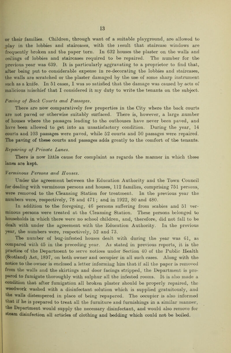 or their families. Children, through want of a suitable playground, are allowed to play in the lobbies and staircases, with the lesult that staircase windows are frequently broken and the paper torn. In 632 houses the plaster on the walls and ceilings of lobbies and staircases required to be repaired. The number for the previous year was 639. It is particularly aggravating to a proprietor to find that, after being put to considerable expense in re-decorating the lobbies and staircases, the walls are scratched or the plaster damaged by the use of some sharp instrument such as a knife. In 51 cases, I was so satisfied that the damage was caused by acts of malicious mischief that I considered it my duty to write the tenants on the subject. Paving of Bach Courts and Passages. There are now comparatively few properties in the City where the back courts are not paved or otherwise suitably surfaced. There is, however, a large number of houses where the passages leading to the outhouses have never been paved, and have been allowed to get into an unsatisfactory condition. During the year, 14 courts and 103 passages were paved, while 52 courts and 50 passages were repaired. The paving of these courts and passages adds greatly to the comfort of the tenants. Repairing of Private Lanes. There is now little cause for complaint as regards the manner in which these lanes are kept. Verminous Persons and Houses. Under the agreement between the Education Authority and the Town Council for dealing with verminous persons and houses, 112 families, comprising 751 persons, were removed to the Cleansing Station for treatment. In the previous year the numbers were, respectively, 78 and 471; and in 1922, 80 and 480. In addition to the foregoing, 46 persons suffering from scabies and 51 ver- minous persons were treated at the Cleansing Station. These persons belonged to households in which there were no school children, and, therefore, did not fall to be dealt with under the agreement with the Education Authority. In the previous year, the numbers were, respectively, 52 and 73. The number of bug-infested houses dealt with during the year was 61, as compared with 45 in the preceding year. As stated in previous reports, it is the | practice of the Department to serve notices under Section 40 of the Public Health I (Scotland) Act, 1897, on both owner and occupier in all such cases. Along with the I notice to the owner is enclosed a letter informing him that if all the paper is removed j from the walls and the skirtings and door facings stripped, the Department is pre- pared to fumigate thoroughly with sulphur all the infested rooms. It is also made a condition that after fumigation all broken plaster should be properly repaired, the woodwork washed with a disinfectant solution which is supplied gratuitously, and i the walls distempered in place of being repapered. The occupier is also informed that if he is prepared to treat all the furniture and furnishings in a similar manner, the Department would supply the necessary disinfectant, and would also remove for j steam disinfection all articles of clothing and bedding which could not be boiled.