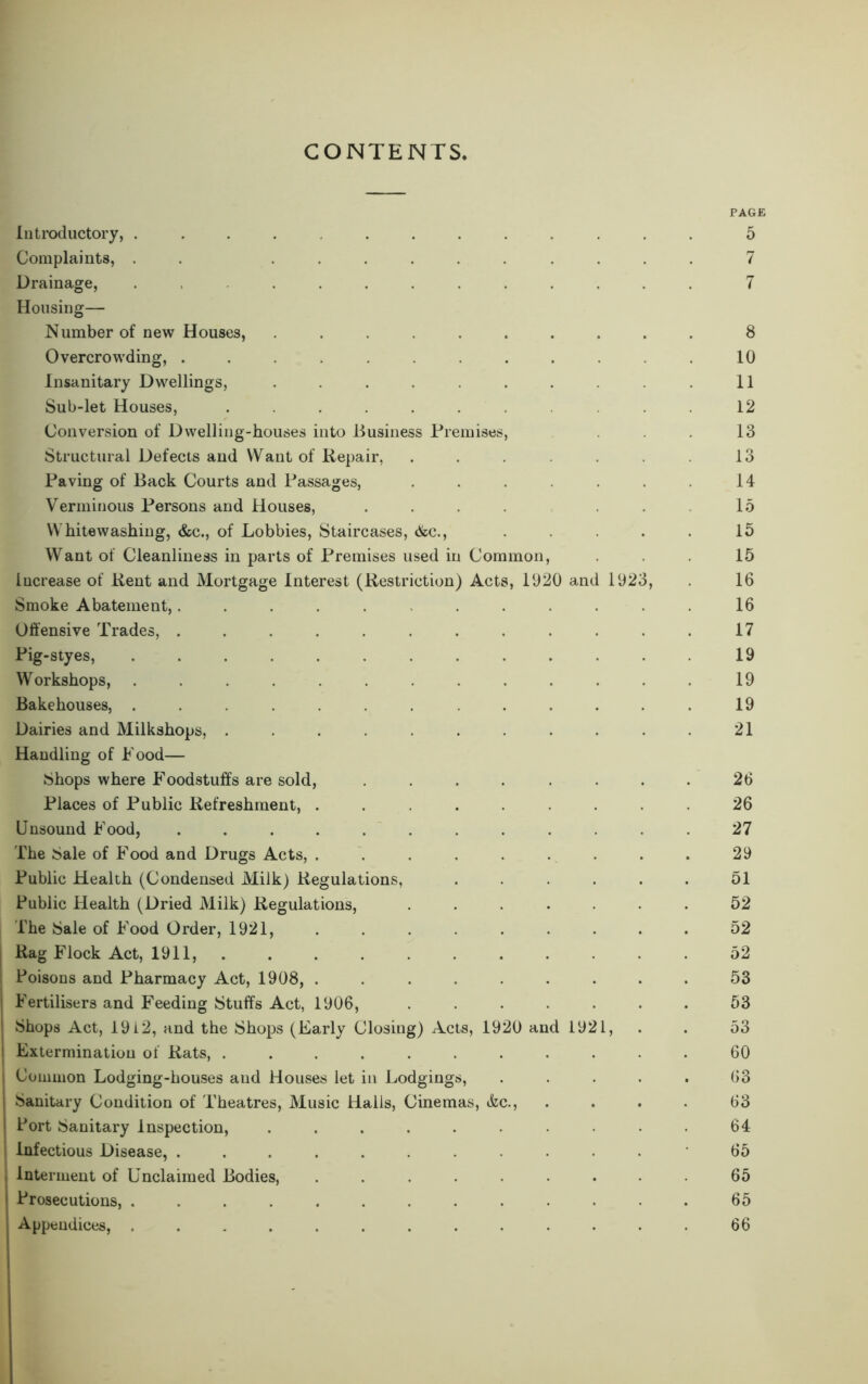 CONTENTS, Introductory, .... ....... Complaints, . . ......... Drainage, ........... Housing— Number of new Houses, ......... Overcrowding, ........... Insanitary Dwellings, ......... Sub-let Houses, .......... Conversion of Dwelling-houses into Business Premises, Structural Defects and Want of Repair, ...... Paving of Back Courts and Passages, ...... Verminous Persons and Houses, .... Whitewashing, &c., of Lobbies, Staircases, &c., .... Want of Cleanliness in parts of Premises used in Common, Increase of Rent and Mortgage Interest (Restriction) Acts, 1920 and 1923, Smoke Abatement,........... Offensive Trades, ........... Pig-styes, ............ Workshops, ............ Bakehouses, ............ Dairies and Milkshops, .......... Handling of Pood— Shops where Foodstuffs are sold, ....... Places of Public Refreshment, ........ Unsound Food, ........... The Sale of Food and Drugs Acts, ........ Public Health (Condensed Milk) Regulations, ..... Public Health (Dried Milk) Regulations, ...... The Sale of Food Order, 1921, Rag Flock Act, 1911, ' Poisons and Pharmacy Act, 1908, ........ i Fertilisers and Feeding Stuffs Act, 1906, ...... Shops Act, 1912, and the Shops (Early Closing) Acts, 1920 and 1921, ! Extermination of Rats, .......... j Common Lodging-houses and Houses let in Lodgings, .... | Sanitary Condition of Theatres, Music Halls, Cinemas, &c., Port Sanitary Inspection, ......... : Infectious Disease, ........... Interment of Unclaimed Bodies, ........ Prosecutions, ............ PAGE 5 7 7 8 10 11 12 13 13 14 15 15 15 16 16 17 19 19 19 21 26 26 27 29 51 52 52 52 53 53 53 60 63 63 64 65 65 65