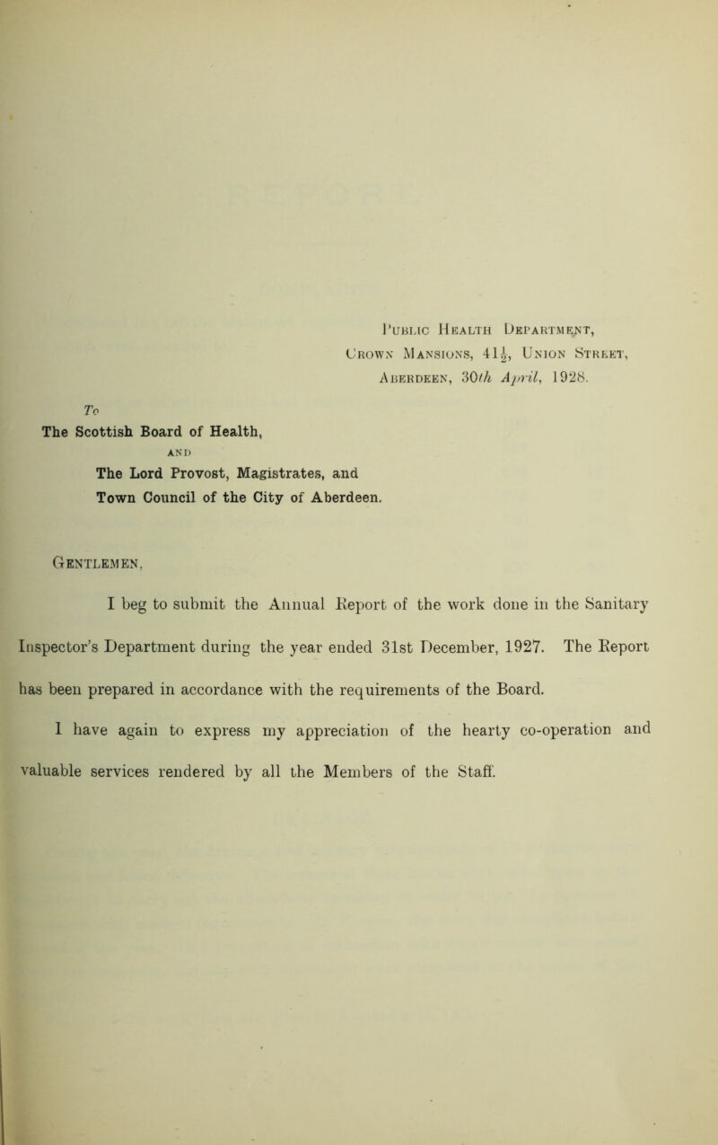 Public Health Department, Crown Mansions, 41^, Union Street, Aberdeen, 30th April, 1928. To The Scottish Board of Health, AND The Lord Provost, Magistrates, and Town Council of the City of Aberdeen. Gentlemen, I beg to submit the Annual Report of the work done in the Sanitary Inspector’s Department during the year ended 31st December, 1927. The Report has been prepared in accordance with the requirements of the Board. 1 have again to express my appreciation of the hearty co-operation and valuable services rendered by all the Members of the Staff.