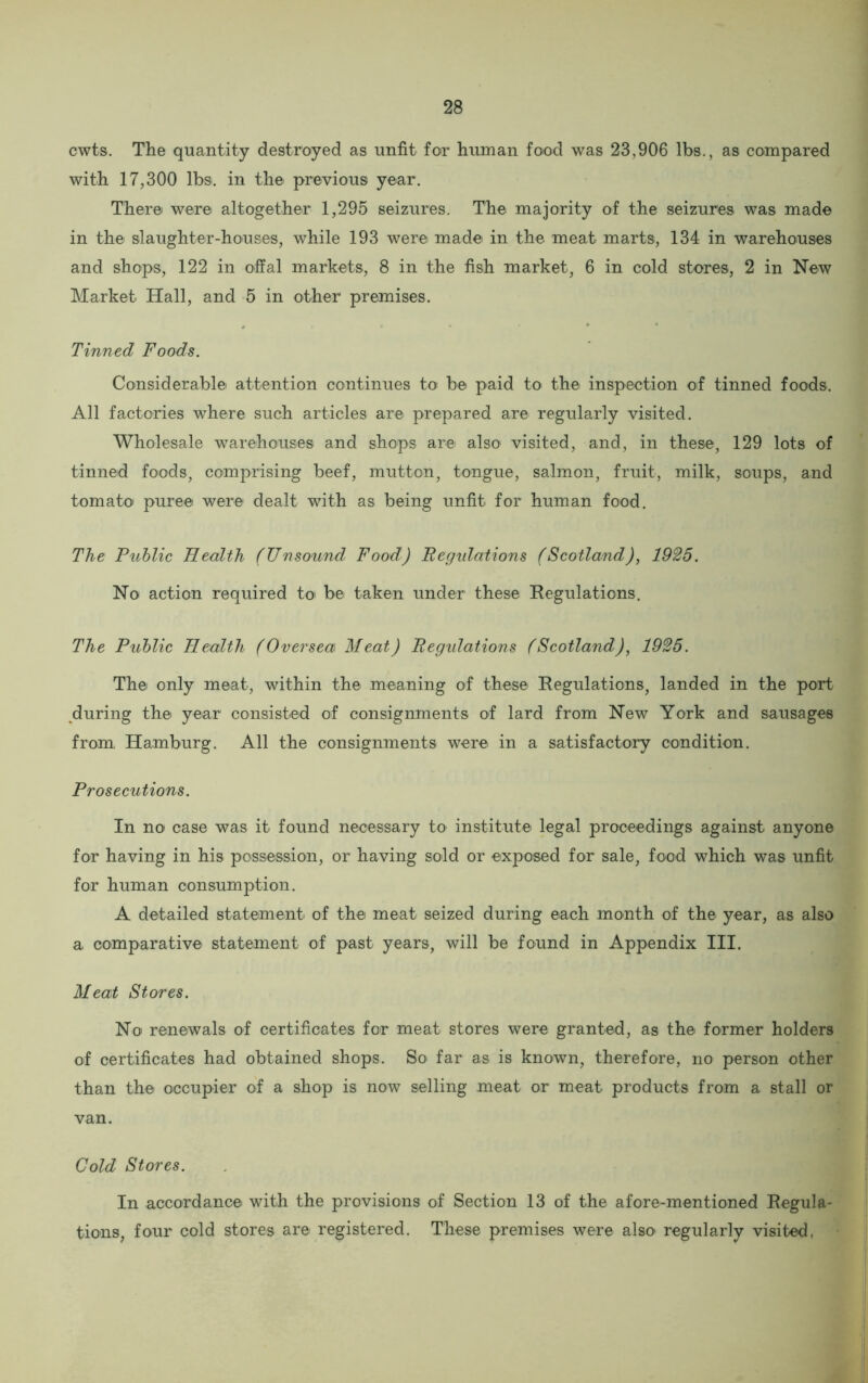 cwts. The quantity destroyed as unfit for human food was 23,906 lbs., as compared with 17,300 lbs. in the previous year. There were altogether 1,295 seizures. The majority of the seizures was made in the slaughter-houses, while 193 were made in the meat marts, 134 in warehouses and shops, 122 in offal markets, 8 in the fish market, 6 in cold stores, 2 in New Market Hall, and 5 in other premises. Tinned Foods. Considerable attention continues to be paid to the inspection of tinned foods. All factories where such articles are prepared are regularly visited. Wholesale warehouses and shops are also visited, and, in these, 129 lots of tinned foods, comprising beef, mutton, tongue, salmon, fruit, milk, soups, and tomato puree were dealt with as being unfit for human food. The Public Health (Unsound Food) Regidations (Scotland), 1925. No action required to be taken under these Regulations. The Public Health (Oversea Meat) Regulations (Scotland), 1925. The only meat, within the meaning of these Regulations, landed in the port during the year consisted of consignments of lard from New York and sausages from Hamburg. All the consignments were in a satisfactory condition. Prosecutions. In no case was it found necessary to institute legal proceedings against anyone for having in his possession, or having sold or exposed for sale, food which was unfit for human consumption. A detailed statement of the meat seized during each month of the year, as also a comparative statement of past years, will be found in Appendix III. Meat Stores. No renewals of certificates for meat stores were granted, as the former holders of certificates had obtained shops. So far as is known, therefore, no person other than the occupier of a shop is now selling meat or meat products from a stall or van. Cold Stores. In accordance with the provisions of Section 13 of the afore-mentioned Regula- tions, four cold stores are registered. These premises were also regularly visited.