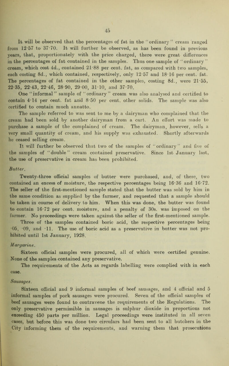 it will be observed that the percentages of fat in the “ordinary ” cream ranged from 12*57 to 37*70. It will further be observed, as has been found in previous years, that, proportionately with the price charged, there were great differences in the percentages of fat contained in the samples. Thus one sample of “ordinary” cream, which cost 4d., contained 21*88 per cent, fat, as compared with two samples, each costing 8d., which contained, respectively, only 12*57 and 18*16 per cent. fat. The percentages of fat contained in the other samples, costing 8d., were 21*55, 22*35, 22*43, 22*46, 28*90, 29*00, 31*10, and 37*70. One “informal” sample of “ordinary” cream was also analysed and certified to contain 4*14 per cent, fat and 8*50 per cent, other solids. The sample was also certified to contain much annatto. The sample referred to was sent to me by a dairyman who complained that the cream had been sold by another dairyman! from a cart. An effort was made to purchase a sample of the complained of cream. The dairyman, however, sells a very small quantity of cream, and his supply was exhausted. Shortly afterwards he ceased selling cream. It will further be observed that two of the samples of “ordinary” and five of the samples of “double” cream contained preservative. Since 1st January last, the use of preservative in cream has been prohibited. Butter. Twenty-three official samples of butter were purchased, and, of these, two contained an excess of moisture, the respective percentages being 16*36 and 16*72. The seller of the first-mentioned sample stated that the butter was sold by him in the same condition as supplied by the farmer, and requested that a sample should be taken in course of delivery to him. When this was done, the butter was found to contain 16*72 per cent, moisture, and a penalty of 30s. was imposed on the farmer. No proceedings were taken against the seller of the first-mentioned sample. Three of the samples contained boric acid, the respective percentages being 05, *09, and *11. The use of boric acid as a preservative in butter was not pro- hibited until 1st January, 1928. Margarine. Sixteen official samples were procured, all of which were certified genuine. None of the samples contained any preservative. The requirements of the Acts as regards labelling were complied with in each case. Sausages. Sixteen official and 9 informal samples of beef sausages, and 4 official and 5 informal samples of pork sausages were procured. Seven of the official samples of beef sausages were found to contravene the requirements of the Regulations. The only preservative permissible in sausages is sulphur dioxide in proportions not exceeding 450 parts per million. Legal proceedings were instituted in all seven cases, but before this was done two circulars had been sent to all butchers in the City informing them of the requirements, and warning them that prosecutions