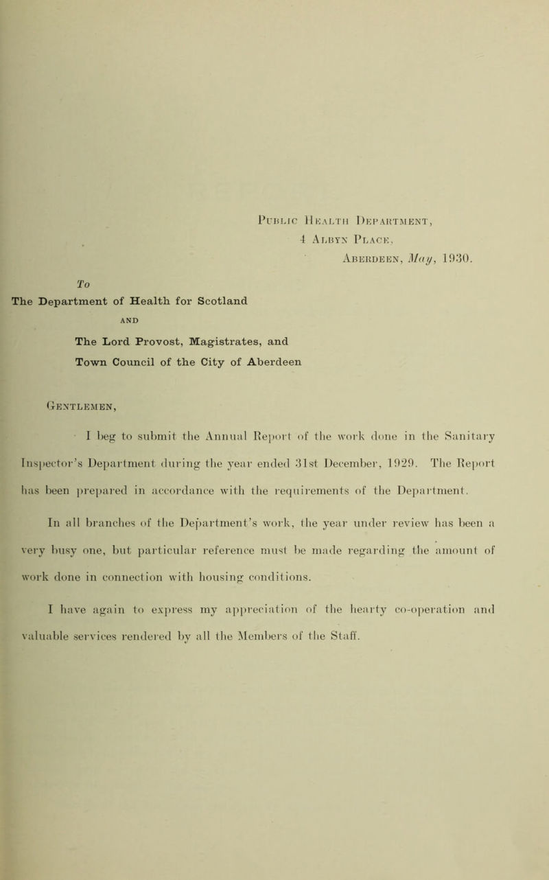 Public Hlaltii Depabtment, 4 Alby>: Place, Aberdeen, Mcuj, 1930. To The Department of Health for Scotland AND The Lord Provost, Magistrates, and Town Council of the City of Aberdeen (Ientlemen, • I beg to submit the Animal Report of the work done in the Sanitary lns})ector’s Department during the year ended 31st December, 1929. The Report has been }>repared in accordance with the I’equirements of tlie Depaidment. In all branches of the Department’s work, the year under i-eview has been a vei-y busy one, but particular reference must be made regarding the amount of work done in connection with housing conditions. I have again to express my appreciation of the hearty co-operation and valuable services rendered by all the INIenibers of the Staff.