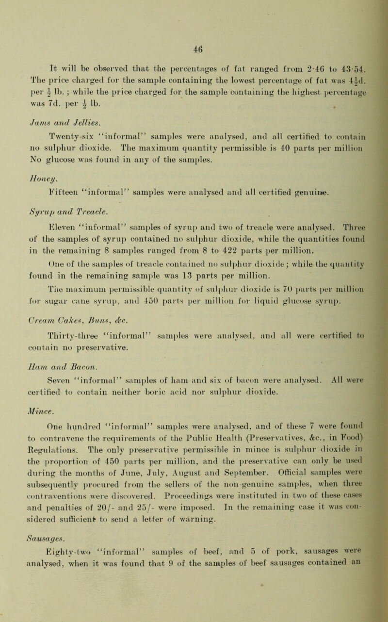 It will be observed that the percentages of fat ranged from 2-40 to 43-54. The price charged for the sample containing the lowest percentage of fat was 4^d. ])er ^ lb. ; while the price charged for the sample containing the highest percentage was 7d. })er | lb. Jam^ and Jellies. Twenty-six “informar’ samples were analysed, and all certified to contain no sulphur dioxide. The maximum quantity j)ermissible is 40 parts per million No glucose was found in any of the samples. Honey. Fifteen “informal” samples were analysed and all certified genuine. Syrup and Treacle. Eleven “informal” samples of syrup and two of treacle were analysed. Three of the samples of syrup contained no sulphur dioxide, while the quantities found in the remaining 8 samples ranged from 8 to 422 parts per million. ()ne of the samples of treacle contained no sul})hiir dioxide; while the quantity found in the remaining sample was 13 parts per million. The maximum permissible quantity of sul]>hur dioxide is 70 parts pel- million for sugar t-ane syrup, and 450 parts per million for liquid glucose syriq*. Cream Cakes, Buns, c^c. Thirty-three “informal” samples were analysed, and all were certified to contain no preservative. Ham and Bacon. Seven “informal” samples of ham and six of bacon Avere analysed. All were certified to contain neither boi ic acid nor sulphur dioxide. Mince. One hundred “informal” samples were analysed, and of these 7 Avere found to contraA^ene the requirements of the Public Health (Preser\atives, Ac., in Food) Regulations. The only preservative permissible in mince is sulphur dioxide in the proportion of 450 parts per million, and the ]u-eservative can only be used during the months of June, July, August and September. Official samples Aveie subsequently pi-ocured from the sellers of the non-geiiuine samples, Avhen tliiee (-ontraventions weie disc-oveie.d. Proceedings AAere instituted in tAvo of these cases and penalties of 20/- and 25/- A\^ere ini])osed. In the lemaining case it Avas con- sidered sufficienf* to send a letter of Avarning. Sausages. Eighty-tAvo “informal” samples of beef, and 5 of pork, sausages Avere analysed, Avhen it was found that 9 of the samples of beef sausages contained an