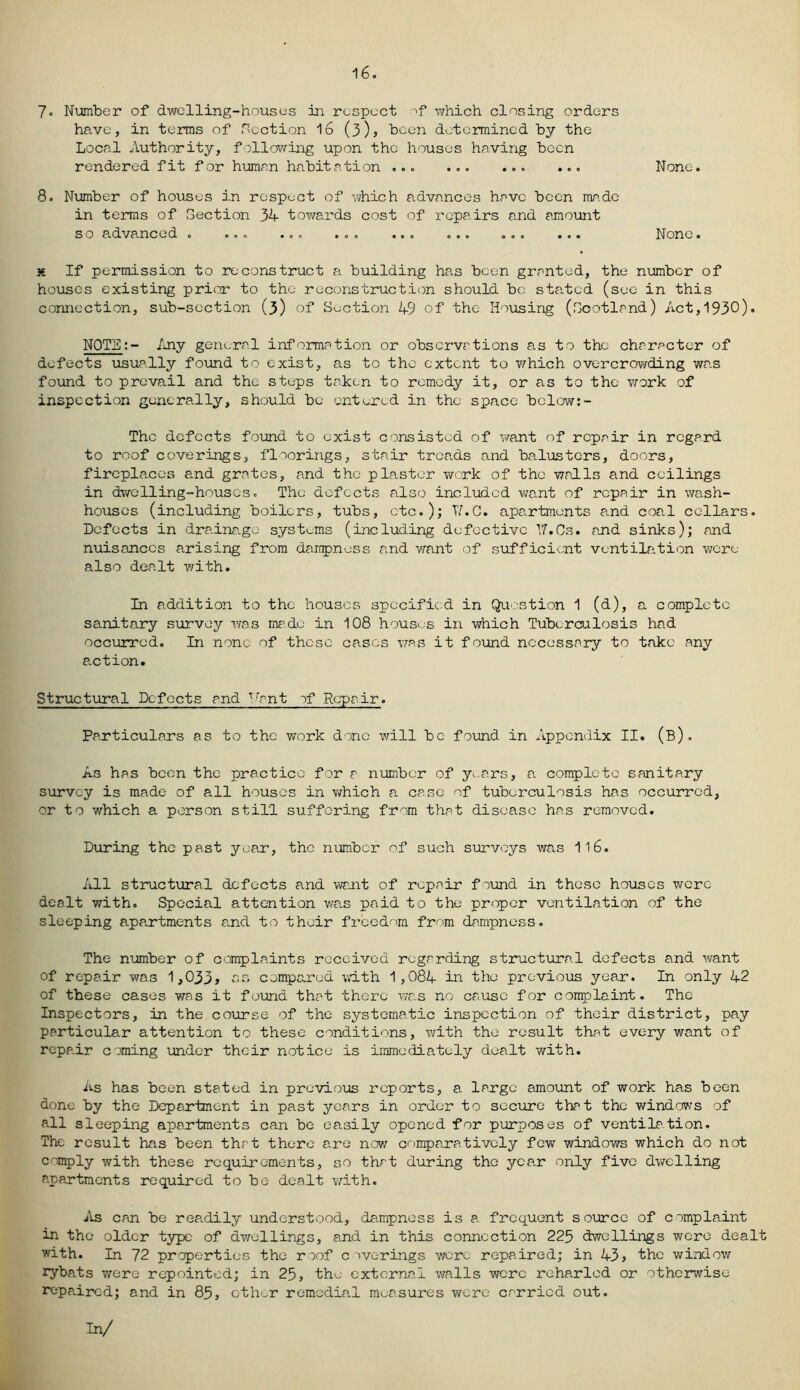 16. 7« Number of dwelling-houses in respect of which closing orders have, in terms of flection 16 (3), been determined by the Local Authority, following upon the houses having been rendered fit for human habitation ... ... ... ... None. 8. Number of houses in respect of which advances have been ma.de in terms of flection 34 towards cost of repairs and amount so advanced . ... ... ... ... ... ... ... None. x If permission to reconstruct a building has been granted, the number of houses existing prior to the reconstruction should be stated (see in this connection, sub-section (3) of Section 49 of the Housing (Scotland) Act,1930). NOTE:- Any general information or observations as to the character of defects usually found to exist, as to the extent to which overcrowding was found to prevail and the steps taken to remedy it, or as to the work of inspection generally, should be entered in the space below:- The defects found to exist consisted of want of repair in regard to roof coverings, floorings, stair trca.ds and balusters, doors, fireplaces and grates, and the plaster work of the walls and ceilings in dwelling-houses. The defects also included want of repair in wash- houses (including boilers, tubs, etc.); VI. G. apartments and coal cellars. Defects in dre.ina.ge systems (including defective 17.Cs. and sinks); and nuisances arising from dampness and want of sufficient ventilation were also dealt with. In addition to the houses specified in Question 1 (d), a complete sanitary survey was made in 108 houses in which Tuberculosis had occurred. In none of these cases was it found necessary to take any e.ction. Structural Defects and Vrnt of Repair. Particulars as to the work done will be found in Appendix II. (b). As has been the practice for a number of y*..ars, a complete sanitary survey is made of all houses in which a case of tuberculosis has occurred, or to which a person still suffering from that disease has removed. During the past year, the number of such surveys was 116. All structural defects and want of repair found in these houses were dealt with. Special attention was paid to the proper ventilation of the sleeping apartments and to their freedom from dampness. The number of complaints received regarding structural defects and want of repair was 1,033, as compared with 1,084 in the previous year. In only 42 of these cases was it found that there was no cause for complaint. The Inspectors, in the course of the systematic inspection of their district, pay particular attention to these conditions, with the result that every want of repair coming under their notice is immediately dealt with. As has been stated in previous reports, a large amount of work has been done by the Department in past years in order to secure that the windows of all sleeping apartments can be easily opened for purposes of ventilation. The result has been that there are now comparatively few windows which do not comply with these requirements, so that during the year only five dwelling apartments required to be dealt with. As can be readily understood, dampness is a frequent source of complaint in the older type of dwellings, and in this connection 225 dwellings were dealt with. In 72 properties the roof coverings were repaired; in 43, the window rybats were repointed; in 25, the external walls were reharled or otherwise repaired; and in 85, other remedial measures were carried out. In/