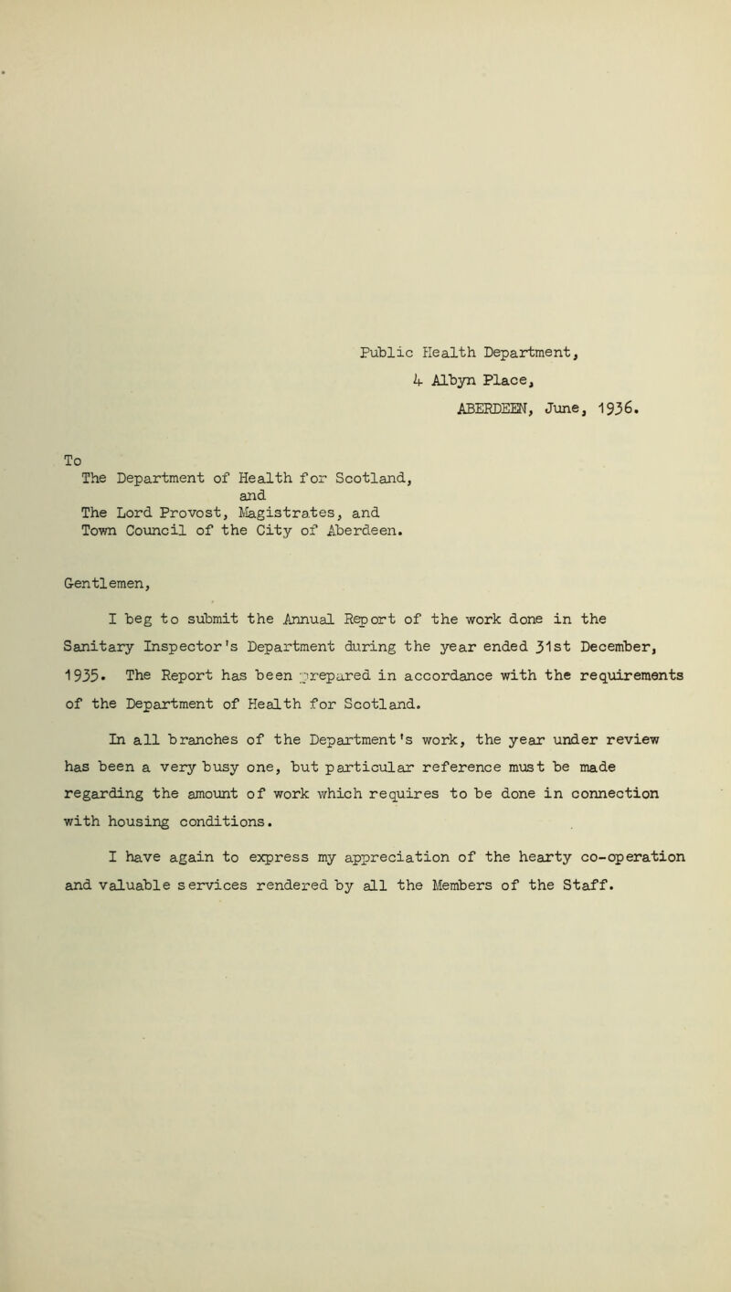 Public Health Department, k Albyn Place, ABERDEEN, June, 1936. To The Department of Health for Scotland, and The Lord Provost, Magistrates, and Town Council of the City of Aberdeen. Gentlemen, I beg to submit the Annual Report of the work done in the Sanitary Inspector's Department during the year ended 31st December, 1 935- The Report has been prepared in accordance with the requirements of the Department of Health for Scotland. In all branches of the Department's work, the year under review has been a very busy one, but particular reference must be made regarding the amount of work which requires to be done in connection with housing conditions. I have again to express my appreciation of the hearty co-operation and valuable services rendered by all the Members of the Staff.