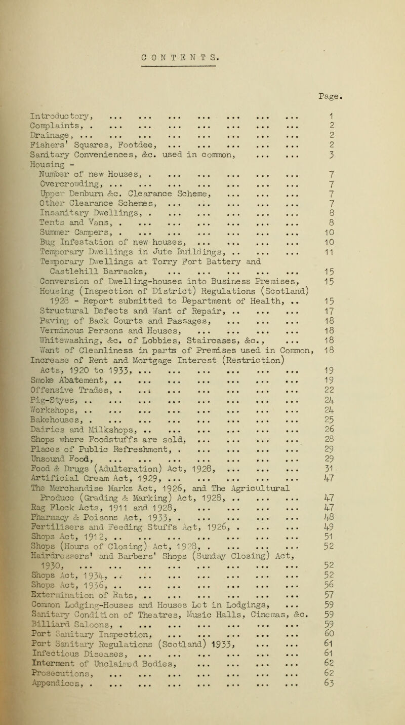 CONTENTS. Page. Introductory, Complaints, Drainage, Fishers' Squares, Footdee, Sanitary Conveniences, &c. used in common, Housing - Number of new Houses, Cve rcr owding Upper Denburn &c. Clearance Scheme, Other Clearance Schemes, Insanitary Dwellings, Tents and Vans, Summer Campers, Bug Infestation of new houses, ... Temporary Dwellings in Jute Buildings, Temporary Dwellings at Torry Fort Battery and Castlehill Barracks, Conversion of Dwelling-houses into Business Premises, Housing (inspection of District) Regulations (Scotland) 1928 - Report submitted to Department of Health, Structural Defects and Y/ant of Repair, .. Paving of Back Courts and Passages, ... Verminous Persons and Houses, V/hite washing, &c. of Lobbies, Staircases, &c., Jant of Cleanliness in parts of Premises used in Common, Increase of Rent and Mortgage Interest (Restriction) Acts, 1920 to 1933, Smoke Abatement, Offensive Trades, Pig-Styes, .. Yforkshops, .. Bakehouses, . Dairies and Milkshops, Shops where Foodstuffs are sold, Places of Public Refreshment, Unsound Food, ... ... Food & Drugs (Adulteration) Act, 1928, Artificial Cream Act, 1929, The Merchandise Marks Act, 1926, and The Agricultural Produce (Grading & Marking) Act, 1928, Rag Flock Acts, 1911 and 1928, ... Pharmacy & Poisons Act, 1933, Fertilisers and Feeding Stuffs Act, 1926, Shops Act, 1912, Shops (Hours of Closing) Act, 1923, . Hairdressers* and Barbers' Shops (Sunday Closing) Act 1930, Shops Act, 193k, ..• Shops Act, 1936, .. Extermination of Rats, Common Lodging-Houses and Houses Let in Lodgings, Sanitary Condition of Theatres, Music Halls, Cinemas, &c. Billiard Saloons, Port Sanitary Inspection, Port Sanitary Regulations (Scotland) 1933, Infectious Diseases, Interment of Unclaimed Bodies, Prosecutions, Appendice s 1 2 2 2 3 7 7 7 7 8 8 10 10 11 15 15 15 17 18 18 18 18 19 19 22 24 24 25 26 28 29 29 31 47 47 47 48 49 51 52 52 52 56 57 59 59 59 60 61 61 62 62 63