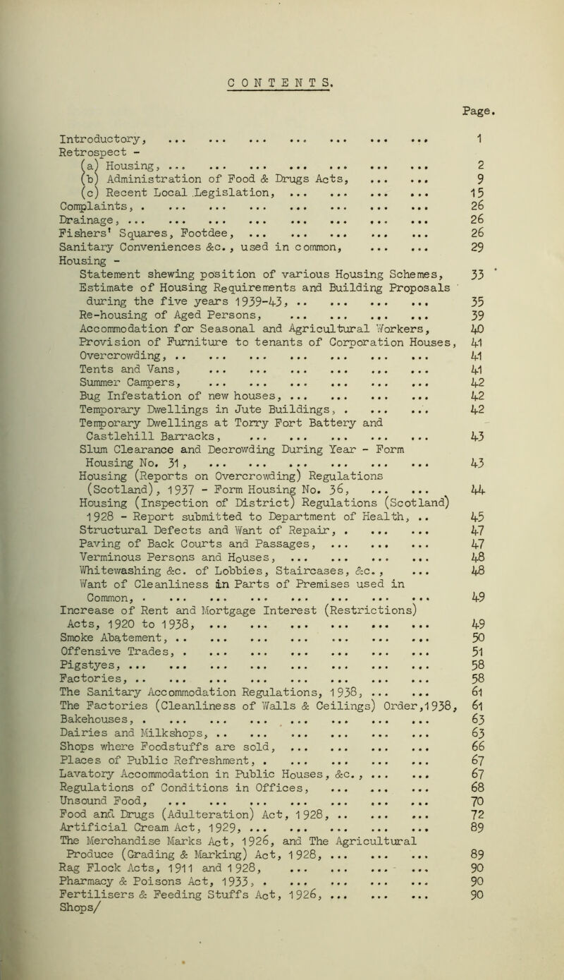 CONTENTS. Introductory, ... Retrospect - 3.) Housing... ... ... ... ^b) Administration of Pood & Drugs Acts, (c) Recent Local .Legislation, Conplaints, Draxns-ge,... ... ... ... ... ... Fishers’ Squares, Pootdee, Sanitary Conveniences &c. , used in common. Housing - Statement shewing position of various Housing Schemes, Estimate of Housing Requiremients and Building Proposals during the five years l939-'4-3^ Re-housing of Aged Persons, ... Accorranodation for Seasonal and Agricultural Workers, Provision of Pixrniture to tenants of Corporation Houses, Overcrowding, Tents and Vans, Summer Campers, Bug Infestation of new houses, ... ... ... Temporary Dwellings in Jute Buildings, . ... Tenporary Dwellings at Torry Port Battery and Castlehill Banracks, Slxim Clearance and Decrowding During Year - Form Housing No. 31 > Housing (Reports on Overcrowding) Regulations (Scotland), 1937 - Form Housing No. 3^? ••• Housing (inspection of District) Regulations (Scotland) 1928 - Report submitted to Department of Health, Structural Defects and Want of Repair, . ... Paving of Back Courts and Passages, Verminous Persons and Houses, 1/Vhitev/ashing &c. of Lobbies, Staircases, &c. , V\fant of Cleanliness in Parts of Premises used in Common,* ... ... ... ... ... ... Increase of Rent and Mortgage Interest (Restrictions) Acts, 1920 to 1938, Smoke Abatement, . . Offensive Trade s, . Pigstyes, Factories, The Sanitary Accommodation Regulations, 1 938 The Factories (Cleanliness of Walls & Ceilings) Order,1938, Bakehouses, Dairies and Milk shops, Shops where Foodstuffs are sold, Places of Public Refreshment, . Lavatory Accommodation in Public Houses, &c,, Regulations of Conditions in Offices, Unsound Pood, Pood and Drugs (Adulteration) Act, 1928, Artificial Cream Act, 1929, The Merchandise Marks Act, 1926, and The Agricultural Produce (Grading & Maurking) Act, 1 928, Rag Flock Acts, 1911 and 1 928, ... Pharmacy & Poisons Act, 1933, ♦ ... Fertilisers & Feeding Stuffs Act, 1926, Shops/ Page. 1 2 9 15 26 26 26 29 33 ‘ 35 39 kO 41 M 41 42 42 42 43 43 44 45 47 47 48 48 49 49 50 51 58 58 61 61 63 63 66 67 67 68 70 72 89 89 90 90 90