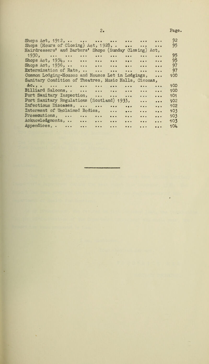 • • • • • • Sh. Ojp s Ac •• ••• ••• ••• ••• Shops (Hours of Closing) Act, 1928, . ... Hairdressers* and Barters* Shops (Sunday Closing) Act 193c, ... ... ... ... ... ... ... Shops Act,193^j •• ... ... ... ... ShopsAct, 193^5 •• ... ... ... ... ... Extermination of Rats, Common Lodging-Houses and Houses Let in Lodgings, Sanitary Condition of Theatres, Music Halls, Cinemas .,. ... ... ... ... ... . Billiard Saloons, Port Sanitary Inspection, Port Sanitary Regulations (Scotland) 1933 Infectious Diseases, Interment of Unclaimed Bodies, ... , Prosecutions, Acknowledgments, Appendices, 92 95 95 95 97 97 100 100 100 101 102 102 103 103 103 10A • • •