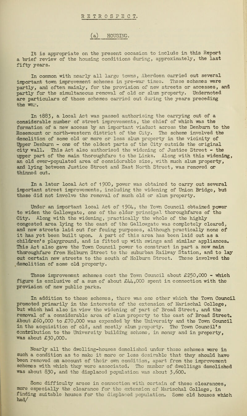 RETROSPECT. (a) HOUSING. It is appropriate on the present occasion to include in this Report a brief review of the housing conditions during, approximately, the last fifty years. In common with nearly all large towns, Aberdeen carried out several irrportant town improvement schemes in pre-war times. These schemes were partly, and often mainly, for the provision of nev/ streets or accesses, and partly for the simultaneous removal of old or slum property. Undernoted are particulars of those schemes carried out during the years preceding the war. In 1883, 3. local Act was passed authorising the carrying out of a considerable number of street improvements, the chief of which was the formation of a new access by an important viaduct across the Denburn to the Rosemoiint or north-western district of the Cxty. The scheme involved the demolition of some old or more or less slum proi^erty in the vicinity of I^per Denburn - one of the oldest parts of the City outside the original city wall. This Act also authorised the widening of Justice Street - the upper part of the main thoroughfare to the Links. Along with this widening, an old over-populated area of considerable size, with much slum property, and lying between Justice Street and East North Street, was removed or thinned out. In a later local Act of 1900, power was obtained to carry out several irrportant street improvements, including the v/idening of Union Bridge, but these did not involve the removal of much old or slum property. Under an irrportant local Act of 1 90I+, the To^vn Council obtained power to widen the Gallowgate, one of the older principal thoroughfares of the City. Along with the widening, practically the v/hole of the highly congested area lying to the east of the Gallowgate was completely cleared, and new streets laid out for feuing purposes, although practically none of it has yet been built upon. A part of this area has been laid out as a children's playground, and is fitted up with swings and similar appliances. This Act also gave the Town Council power to construct in part a new main thoroughfare from Holburn Street to the suburban Railway Station, and to lay out certain new streets to the south of Holburn Street. These involved the demolition of some old property. These improvement schemes cost the Town Council about £250,000 - which figure is exclusive of a sum of about £44>000 spent in connection with the provision of new public parks. In addition to these schemes, there was one other which the Town Council promoted primarily in the interests of the extension of Iferischal College, but which had also in view the widening of part of Broad Street, and the removal of a considerable area of slum property to the east of Broad Street, About £60,000 to £70,000 was expended by the University and the Town Council in the acquisition of old, and mostly slum property. The Tovm Council’s contribution to the University building scheme, in money and in property, was about £30,000. Neanly all the dwelling-houses demolished under those schemes were in such a condition as to make it moi'e or less desirable that they should have been removed on account of their own conditj.on, apart from the improvement schemes with which they were associated. The number of dwellings demolished was about 830, and the displaced population was about 3>600. Some difficulty arose in connection with certain of these clearances, more especially the clearance for the extension of Marischal College, in finding suitable houses for the displaced population. Some old houses which had/